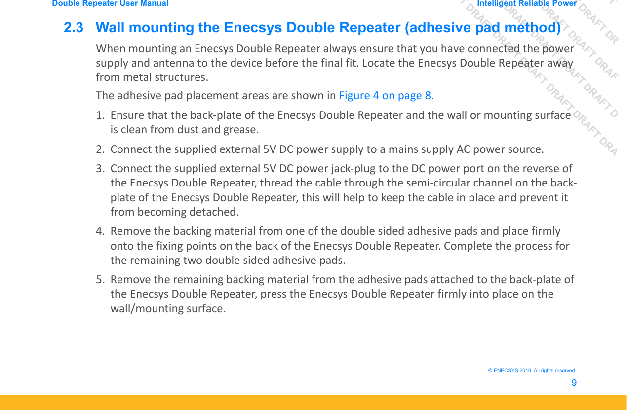 DRAFT DRAFT DRAFT DRDRAFT DRAFT DRAFT DRAFDRAFT DRAFT DRAFT DRAFT DRAFT DDRAFT DRAFT DRAFT DRAFT DRAFT DRAFT DRADouble Repeater User Manual Intelligent Reliable Power9&copy; ENECSYS 2010. All rights reserved.2.3   Wall mounting the Enecsys Double Repeater (adhesive pad method)When mounting an Enecsys Double Repeater always ensure that you have connected the power supply and antenna to the device before the final fit. Locate the Enecsys Double Repeater away from metal structures. The adhesive pad placement areas are shown in Figure 4 on page 8.1. Ensure that the back-plate of the Enecsys Double Repeater and the wall or mounting surface is clean from dust and grease.2. Connect the supplied external 5V DC power supply to a mains supply AC power source.3. Connect the supplied external 5V DC power jack-plug to the DC power port on the reverse of the Enecsys Double Repeater, thread the cable through the semi-circular channel on the back-plate of the Enecsys Double Repeater, this will help to keep the cable in place and prevent it from becoming detached.4. Remove the backing material from one of the double sided adhesive pads and place firmly onto the fixing points on the back of the Enecsys Double Repeater. Complete the process for the remaining two double sided adhesive pads.5. Remove the remaining backing material from the adhesive pads attached to the back-plate of the Enecsys Double Repeater, press the Enecsys Double Repeater firmly into place on the wall/mounting surface.