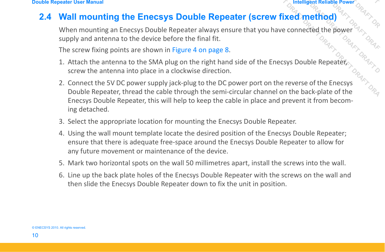 DRAFT DRAFT DRAFT DRDRAFT DRAFT DRAFT DRAFDRAFT DRAFT DRAFT DRAFT DRAFT DDRAFT DRAFT DRAFT DRAFT DRAFT DRAFT DRADouble Repeater User Manual Intelligent Reliable Power10&copy; ENECSYS 2010. All rights reserved.2.4   Wall mounting the Enecsys Double Repeater (screw fixed method)When mounting an Enecsys Double Repeater always ensure that you have connected the power supply and antenna to the device before the final fit.The screw fixing points are shown in Figure 4 on page 8.1. Attach the antenna to the SMA plug on the right hand side of the Enecsys Double Repeater, screw the antenna into place in a clockwise direction.2. Connect the 5V DC power supply jack-plug to the DC power port on the reverse of the Enecsys Double Repeater, thread the cable through the semi-circular channel on the back-plate of the Enecsys Double Repeater, this will help to keep the cable in place and prevent it from becom-ing detached.3. Select the appropriate location for mounting the Enecsys Double Repeater.4. Using the wall mount template locate the desired position of the Enecsys Double Repeater; ensure that there is adequate free-space around the Enecsys Double Repeater to allow for any future movement or maintenance of the device.5. Mark two horizontal spots on the wall 50 millimetres apart, install the screws into the wall.6. Line up the back plate holes of the Enecsys Double Repeater with the screws on the wall and then slide the Enecsys Double Repeater down to fix the unit in position.