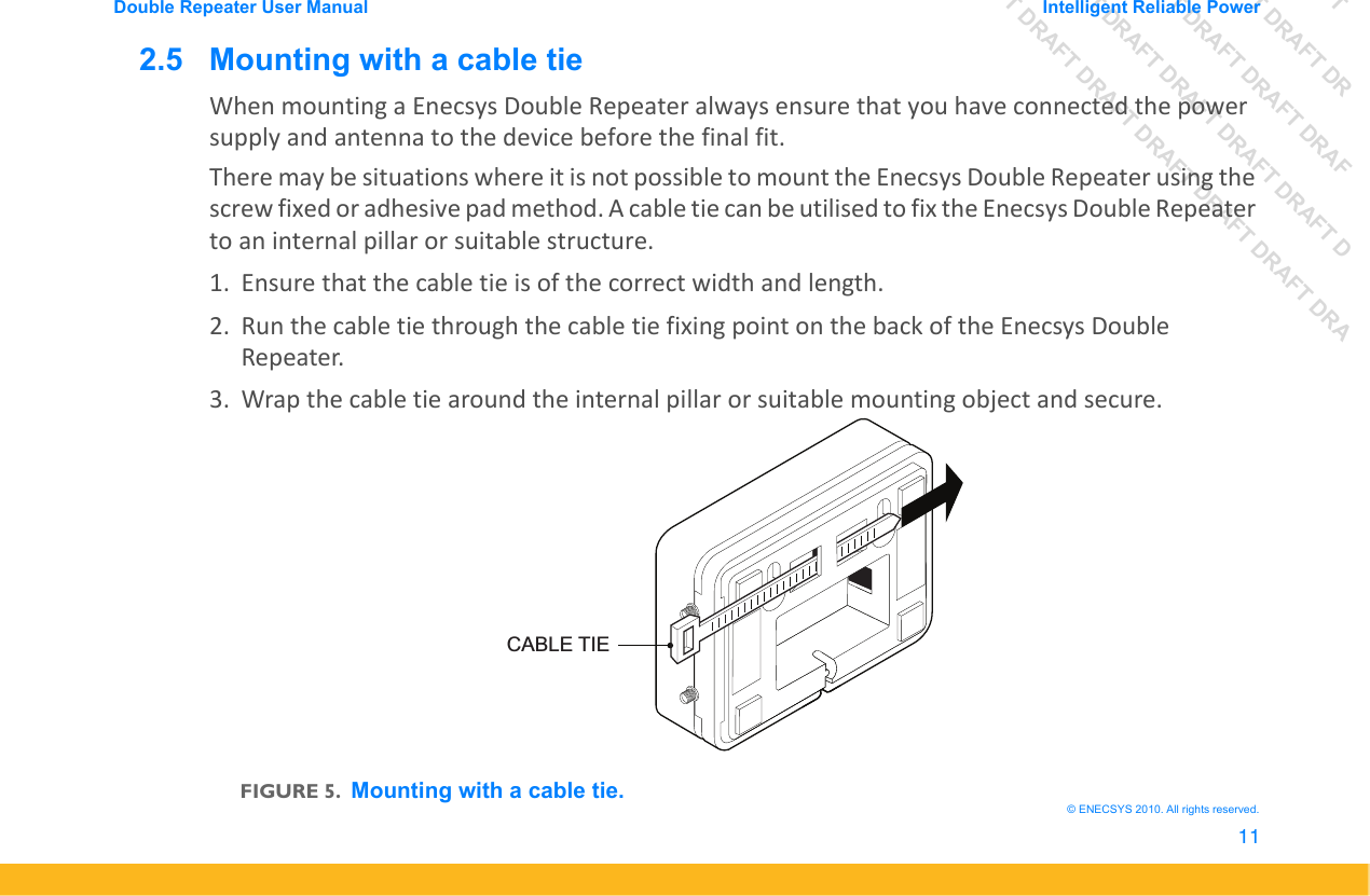 DRAFT DRAFT DRAFT DRDRAFT DRAFT DRAFT DRAFDRAFT DRAFT DRAFT DRAFT DRAFT DDRAFT DRAFT DRAFT DRAFT DRAFT DRAFT DRADouble Repeater User Manual Intelligent Reliable Power11&copy; ENECSYS 2010. All rights reserved.2.5   Mounting with a cable tieWhen mounting a Enecsys Double Repeater always ensure that you have connected the power supply and antenna to the device before the final fit.There may be situations where it is not possible to mount the Enecsys Double Repeater using the screw fixed or adhesive pad method. A cable tie can be utilised to fix the Enecsys Double Repeater to an internal pillar or suitable structure.1. Ensure that the cable tie is of the correct width and length.2. Run the cable tie through the cable tie fixing point on the back of the Enecsys Double Repeater.3. Wrap the cable tie around the internal pillar or suitable mounting object and secure.FIGURE 5.Mounting with a cable tie.CABLE TIE