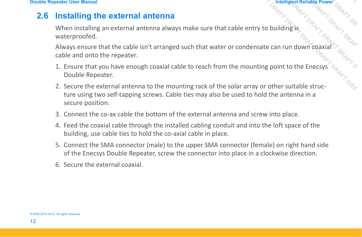 DRAFT DRAFT DRAFT DRDRAFT DRAFT DRAFT DRAFDRAFT DRAFT DRAFT DRAFT DRAFT DDRAFT DRAFT DRAFT DRAFT DRAFT DRAFT DRADouble Repeater User Manual Intelligent Reliable Power12&copy; ENECSYS 2010. All rights reserved.2.6   Installing the external antennaWhen installing an external antenna always make sure that cable entry to building is waterproofed. Always ensure that the cable isn't arranged such that water or condensate can run down coaxial cable and onto the repeater.1. Ensure that you have enough coaxial cable to reach from the mounting point to the Enecsys Double Repeater.2. Secure the external antenna to the mounting rack of the solar array or other suitable struc-ture using two self-tapping screws. Cable ties may also be used to hold the antenna in a secure position.3. Connect the co-ax cable the bottom of the external antenna and screw into place.4. Feed the coaxial cable through the installed cabling conduit and into the loft space of the building, use cable ties to hold the co-axial cable in place. 5. Connect the SMA connector (male) to the upper SMA connector (female) on right hand side of the Enecsys Double Repeater, screw the connector into place in a clockwise direction.6. Secure the external coaxial.