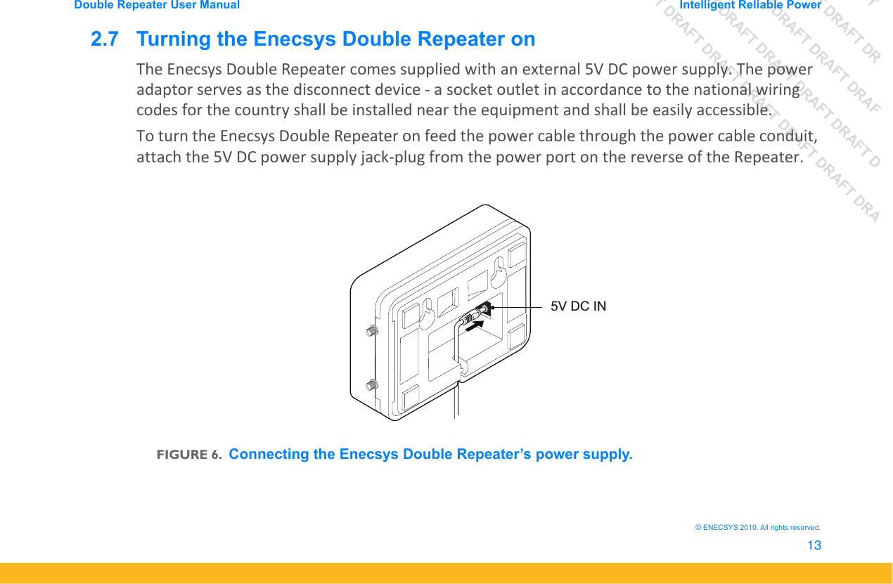 DRAFT DRAFT DRAFT DRDRAFT DRAFT DRAFT DRAFDRAFT DRAFT DRAFT DRAFT DRAFT DDRAFT DRAFT DRAFT DRAFT DRAFT DRAFT DRADouble Repeater User Manual Intelligent Reliable Power13&copy; ENECSYS 2010. All rights reserved.2.7   Turning the Enecsys Double Repeater onThe Enecsys Double Repeater comes supplied with an external 5V DC power supply. The power adaptor serves as the disconnect device - a socket outlet in accordance to the national wiring codes for the country shall be installed near the equipment and shall be easily accessible.To turn the Enecsys Double Repeater on feed the power cable through the power cable conduit, attach the 5V DC power supply jack-plug from the power port on the reverse of the Repeater. FIGURE 6.Connecting the Enecsys Double Repeater&rsquo;s power supply.5V DC IN