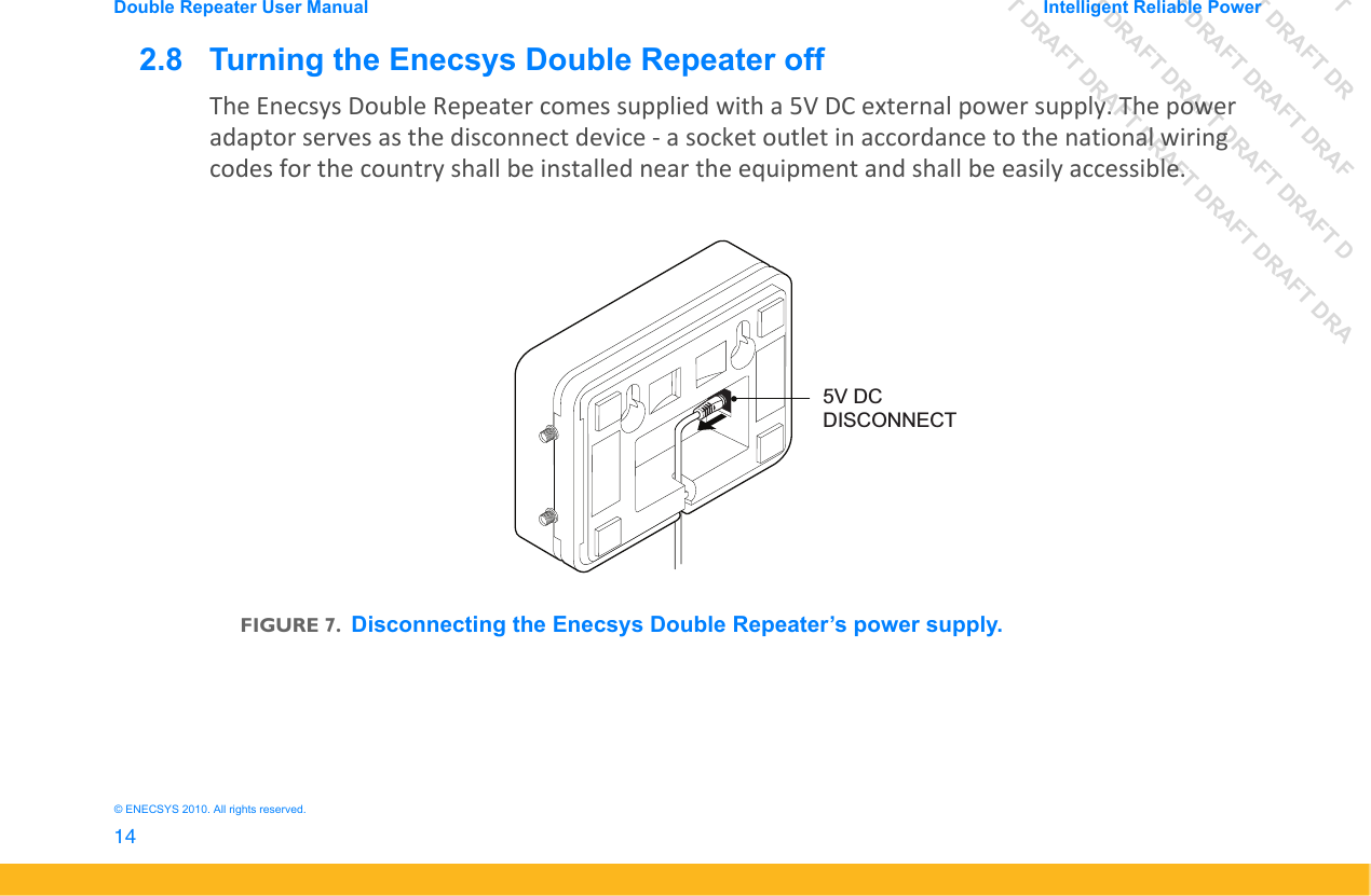 DRAFT DRAFT DRAFT DRDRAFT DRAFT DRAFT DRAFDRAFT DRAFT DRAFT DRAFT DRAFT DDRAFT DRAFT DRAFT DRAFT DRAFT DRAFT DRADouble Repeater User Manual Intelligent Reliable Power14&copy; ENECSYS 2010. All rights reserved.2.8   Turning the Enecsys Double Repeater offThe Enecsys Double Repeater comes supplied with a 5V DC external power supply. The power adaptor serves as the disconnect device - a socket outlet in accordance to the national wiring codes for the country shall be installed near the equipment and shall be easily accessible.FIGURE 7.Disconnecting the Enecsys Double Repeater&rsquo;s power supply.5V DCDISCONNECT