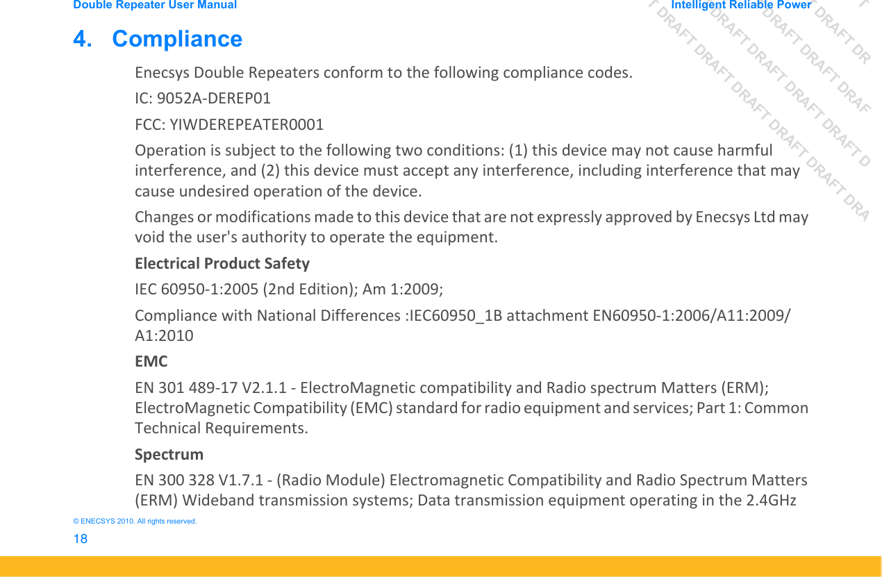DRAFT DRAFT DRAFT DRDRAFT DRAFT DRAFT DRAFDRAFT DRAFT DRAFT DRAFT DRAFT DDRAFT DRAFT DRAFT DRAFT DRAFT DRAFT DRADouble Repeater User Manual Intelligent Reliable Power18&copy; ENECSYS 2010. All rights reserved.4.   ComplianceEnecsys Double Repeaters conform to the following compliance codes.IC: 9052A-DEREP01FCC: YIWDEREPEATER0001Operation is subject to the following two conditions: (1) this device may not cause harmful interference, and (2) this device must accept any interference, including interference that may cause undesired operation of the device.Changes or modifications made to this device that are not expressly approved by Enecsys Ltd may void the user's authority to operate the equipment.Electrical Product SafetyIEC 60950-1:2005 (2nd Edition); Am 1:2009; Compliance with National Differences :IEC60950_1B attachment EN60950-1:2006/A11:2009/A1:2010EMCEN 301 489-17 V2.1.1 - ElectroMagnetic compatibility and Radio spectrum Matters (ERM); ElectroMagnetic Compatibility (EMC) standard for radio equipment and services; Part 1: Common Technical Requirements.SpectrumEN 300 328 V1.7.1 - (Radio Module) Electromagnetic Compatibility and Radio Spectrum Matters (ERM) Wideband transmission systems; Data transmission equipment operating in the 2.4GHz 