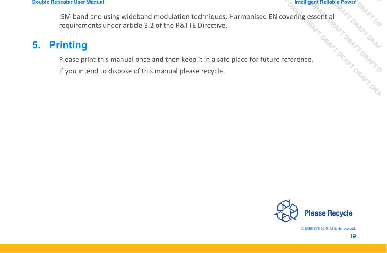 DRAFT DRAFT DRAFT DRDRAFT DRAFT DRAFT DRAFDRAFT DRAFT DRAFT DRAFT DRAFT DDRAFT DRAFT DRAFT DRAFT DRAFT DRAFT DRADouble Repeater User Manual Intelligent Reliable Power19&copy; ENECSYS 2010. All rights reserved.ISM band and using wideband modulation techniques; Harmonised EN covering essential requirements under article 3.2 of the R&amp;TTE Directive.5.   PrintingPlease print this manual once and then keep it in a safe place for future reference. If you intend to dispose of this manual please recycle.