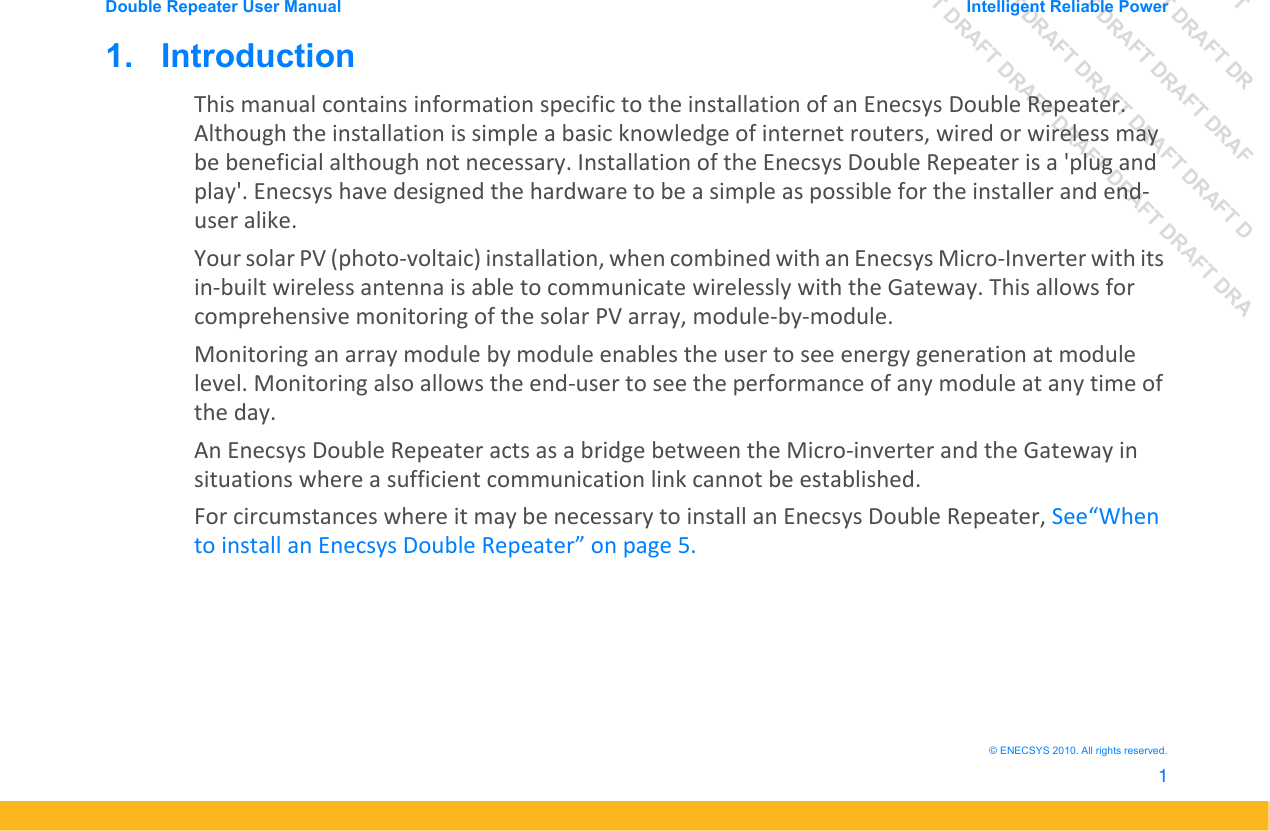 DRAFT DRAFT DRAFT DRDRAFT DRAFT DRAFT DRAFDRAFT DRAFT DRAFT DRAFT DRAFT DDRAFT DRAFT DRAFT DRAFT DRAFT DRAFT DRADouble Repeater User Manual Intelligent Reliable Power1&copy; ENECSYS 2010. All rights reserved.1.   IntroductionThis manual contains information specific to the installation of an Enecsys Double Repeater. Although the installation is simple a basic knowledge of internet routers, wired or wireless may be beneficial although not necessary. Installation of the Enecsys Double Repeater is a 'plug and play'. Enecsys have designed the hardware to be a simple as possible for the installer and end-user alike.Your solar PV (photo-voltaic) installation, when combined with an Enecsys Micro-Inverter with its in-built wireless antenna is able to communicate wirelessly with the Gateway. This allows for comprehensive monitoring of the solar PV array, module-by-module. Monitoring an array module by module enables the user to see energy generation at module level. Monitoring also allows the end-user to see the performance of any module at any time of the day.An Enecsys Double Repeater acts as a bridge between the Micro-inverter and the Gateway in situations where a sufficient communication link cannot be established.For circumstances where it may be necessary to install an Enecsys Double Repeater, See&ldquo;When to install an Enecsys Double Repeater&rdquo; on page 5.