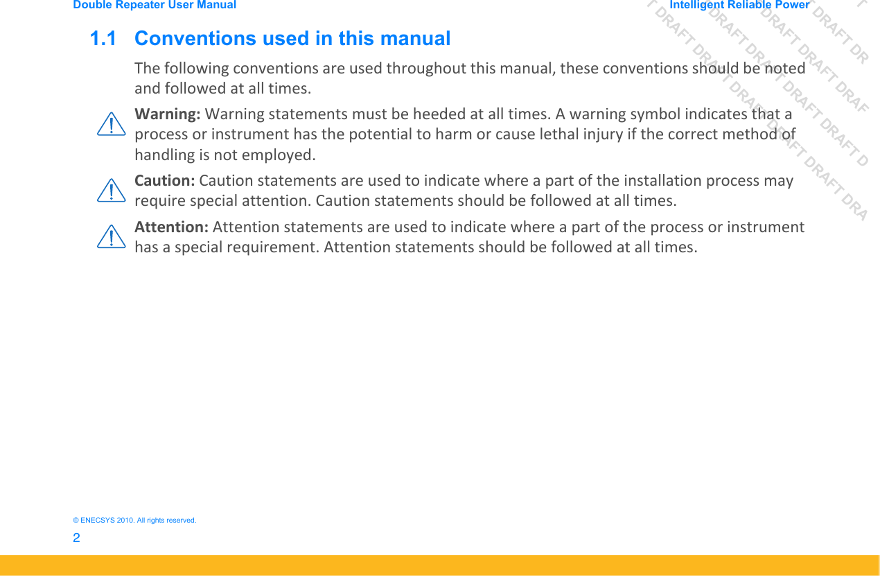DRAFT DRAFT DRAFT DRDRAFT DRAFT DRAFT DRAFDRAFT DRAFT DRAFT DRAFT DRAFT DDRAFT DRAFT DRAFT DRAFT DRAFT DRAFT DRADouble Repeater User Manual Intelligent Reliable Power2&copy; ENECSYS 2010. All rights reserved.1.1   Conventions used in this manualThe following conventions are used throughout this manual, these conventions should be noted and followed at all times.Warning: Warning statements must be heeded at all times. A warning symbol indicates that a process or instrument has the potential to harm or cause lethal injury if the correct method of handling is not employed.Caution: Caution statements are used to indicate where a part of the installation process may require special attention. Caution statements should be followed at all times.Attention: Attention statements are used to indicate where a part of the process or instrument has a special requirement. Attention statements should be followed at all times.