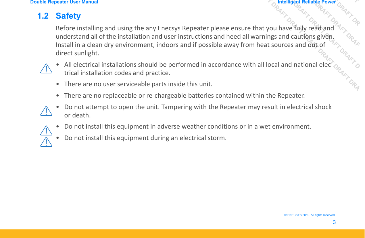DRAFT DRAFT DRAFT DRDRAFT DRAFT DRAFT DRAFDRAFT DRAFT DRAFT DRAFT DRAFT DDRAFT DRAFT DRAFT DRAFT DRAFT DRAFT DRADouble Repeater User Manual Intelligent Reliable Power3&copy; ENECSYS 2010. All rights reserved.1.2   SafetyBefore installing and using the any Enecsys Repeater please ensure that you have fully read and understand all of the installation and user instructions and heed all warnings and cautions given. Install in a clean dry environment, indoors and if possible away from heat sources and out of direct sunlight. &bull; All electrical installations should be performed in accordance with all local and national elec-trical installation codes and practice. &bull; There are no user serviceable parts inside this unit.&bull; There are no replaceable or re-chargeable batteries contained within the Repeater.&bull; Do not attempt to open the unit. Tampering with the Repeater may result in electrical shock or death.&bull; Do not install this equipment in adverse weather conditions or in a wet environment.&bull; Do not install this equipment during an electrical storm. 