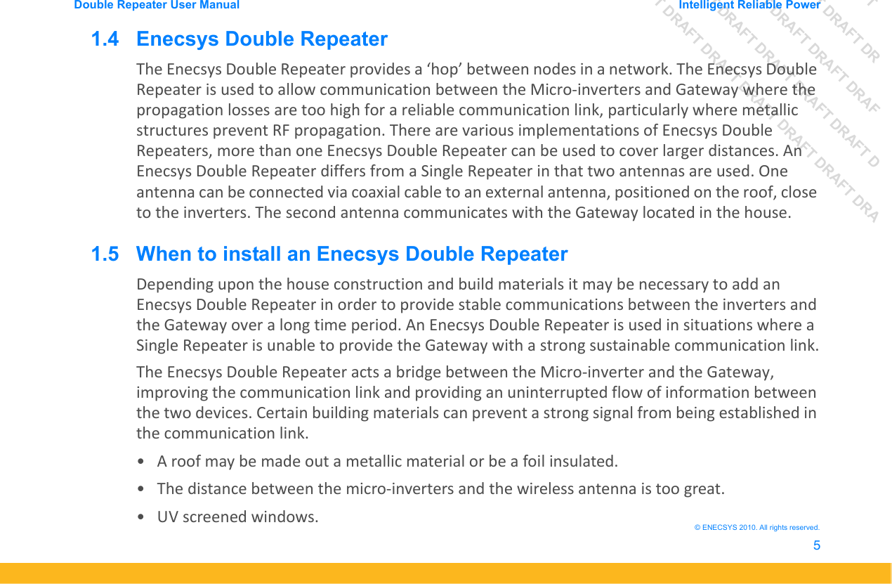 DRAFT DRAFT DRAFT DRDRAFT DRAFT DRAFT DRAFDRAFT DRAFT DRAFT DRAFT DRAFT DDRAFT DRAFT DRAFT DRAFT DRAFT DRAFT DRADouble Repeater User Manual Intelligent Reliable Power5&copy; ENECSYS 2010. All rights reserved.1.4   Enecsys Double RepeaterThe Enecsys Double Repeater provides a &lsquo;hop&rsquo; between nodes in a network. The Enecsys Double Repeater is used to allow communication between the Micro-inverters and Gateway where the propagation losses are too high for a reliable communication link, particularly where metallic structures prevent RF propagation. There are various implementations of Enecsys Double Repeaters, more than one Enecsys Double Repeater can be used to cover larger distances. An Enecsys Double Repeater differs from a Single Repeater in that two antennas are used. One antenna can be connected via coaxial cable to an external antenna, positioned on the roof, close to the inverters. The second antenna communicates with the Gateway located in the house.1.5   When to install an Enecsys Double RepeaterDepending upon the house construction and build materials it may be necessary to add an Enecsys Double Repeater in order to provide stable communications between the inverters and the Gateway over a long time period. An Enecsys Double Repeater is used in situations where a Single Repeater is unable to provide the Gateway with a strong sustainable communication link.The Enecsys Double Repeater acts a bridge between the Micro-inverter and the Gateway, improving the communication link and providing an uninterrupted flow of information between the two devices. Certain building materials can prevent a strong signal from being established in the communication link.&bull; A roof may be made out a metallic material or be a foil insulated.&bull; The distance between the micro-inverters and the wireless antenna is too great.&bull; UV screened windows.