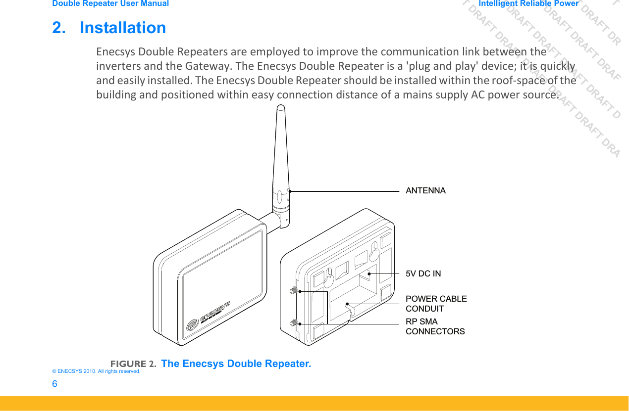 DRAFT DRAFT DRAFT DRDRAFT DRAFT DRAFT DRAFDRAFT DRAFT DRAFT DRAFT DRAFT DDRAFT DRAFT DRAFT DRAFT DRAFT DRAFT DRADouble Repeater User Manual Intelligent Reliable Power6&copy; ENECSYS 2010. All rights reserved.2.   InstallationEnecsys Double Repeaters are employed to improve the communication link between the inverters and the Gateway. The Enecsys Double Repeater is a 'plug and play' device; it is quickly and easily installed. The Enecsys Double Repeater should be installed within the roof-space of the building and positioned within easy connection distance of a mains supply AC power source. FIGURE 2.The Enecsys Double Repeater.5V DC INPOWER CABLE CONDUITRP SMA CONNECTORSANTENNA