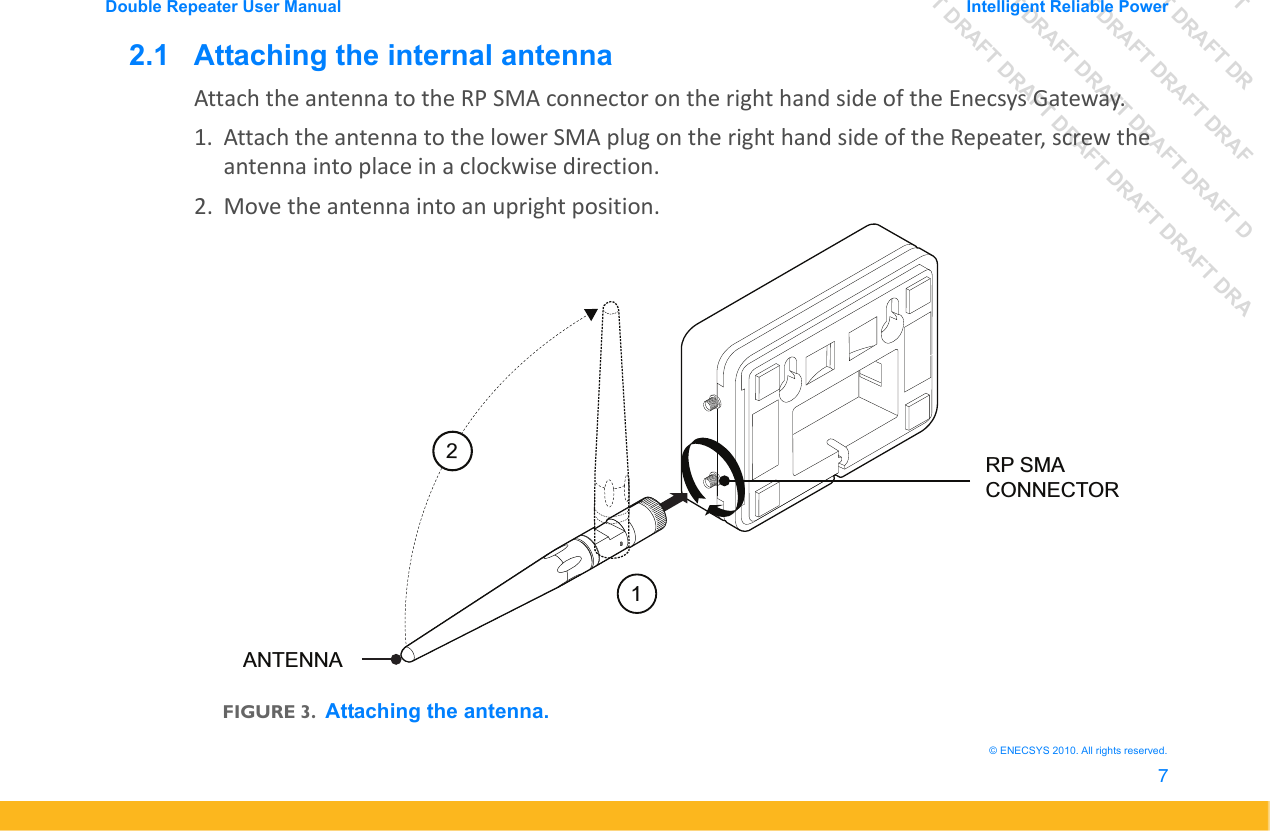 DRAFT DRAFT DRAFT DRDRAFT DRAFT DRAFT DRAFDRAFT DRAFT DRAFT DRAFT DRAFT DDRAFT DRAFT DRAFT DRAFT DRAFT DRAFT DRADouble Repeater User Manual Intelligent Reliable Power7&copy; ENECSYS 2010. All rights reserved.2.1   Attaching the internal antennaAttach the antenna to the RP SMA connector on the right hand side of the Enecsys Gateway.1. Attach the antenna to the lower SMA plug on the right hand side of the Repeater, screw the antenna into place in a clockwise direction. 2. Move the antenna into an upright position.FIGURE 3.Attaching the antenna.12ANTENNARP SMA CONNECTOR