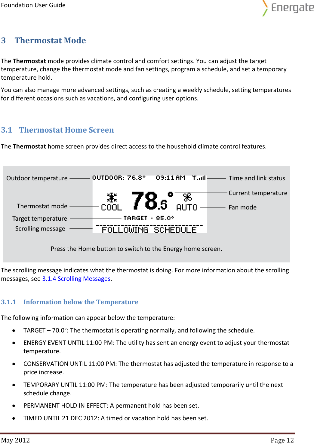 Foundation User Guide  May 2012  Page 12  3 Thermostat Mode The Thermostat mode provides climate control and comfort settings. You can adjust the target temperature, change the thermostat mode and fan settings, program a schedule, and set a temporary temperature hold. You can also manage more advanced settings, such as creating a weekly schedule, setting temperatures for different occasions such as vacations, and configuring user options. 3.1 Thermostat Home Screen The Thermostat home screen provides direct access to the household climate control features.    The scrolling message indicates what the thermostat is doing. For more information about the scrolling messages, see 3.1.4 Scrolling Messages. 3.1.1 Information below the Temperature The following information can appear below the temperature:  TARGET – 70.0°: The thermostat is operating normally, and following the schedule.  ENERGY EVENT UNTIL 11:00 PM: The utility has sent an energy event to adjust your thermostat temperature.  CONSERVATION UNTIL 11:00 PM: The thermostat has adjusted the temperature in response to a price increase.  TEMPORARY UNTIL 11:00 PM: The temperature has been adjusted temporarily until the next schedule change.  PERMANENT HOLD IN EFFECT: A permanent hold has been set.  TIMED UNTIL 21 DEC 2012: A timed or vacation hold has been set. 