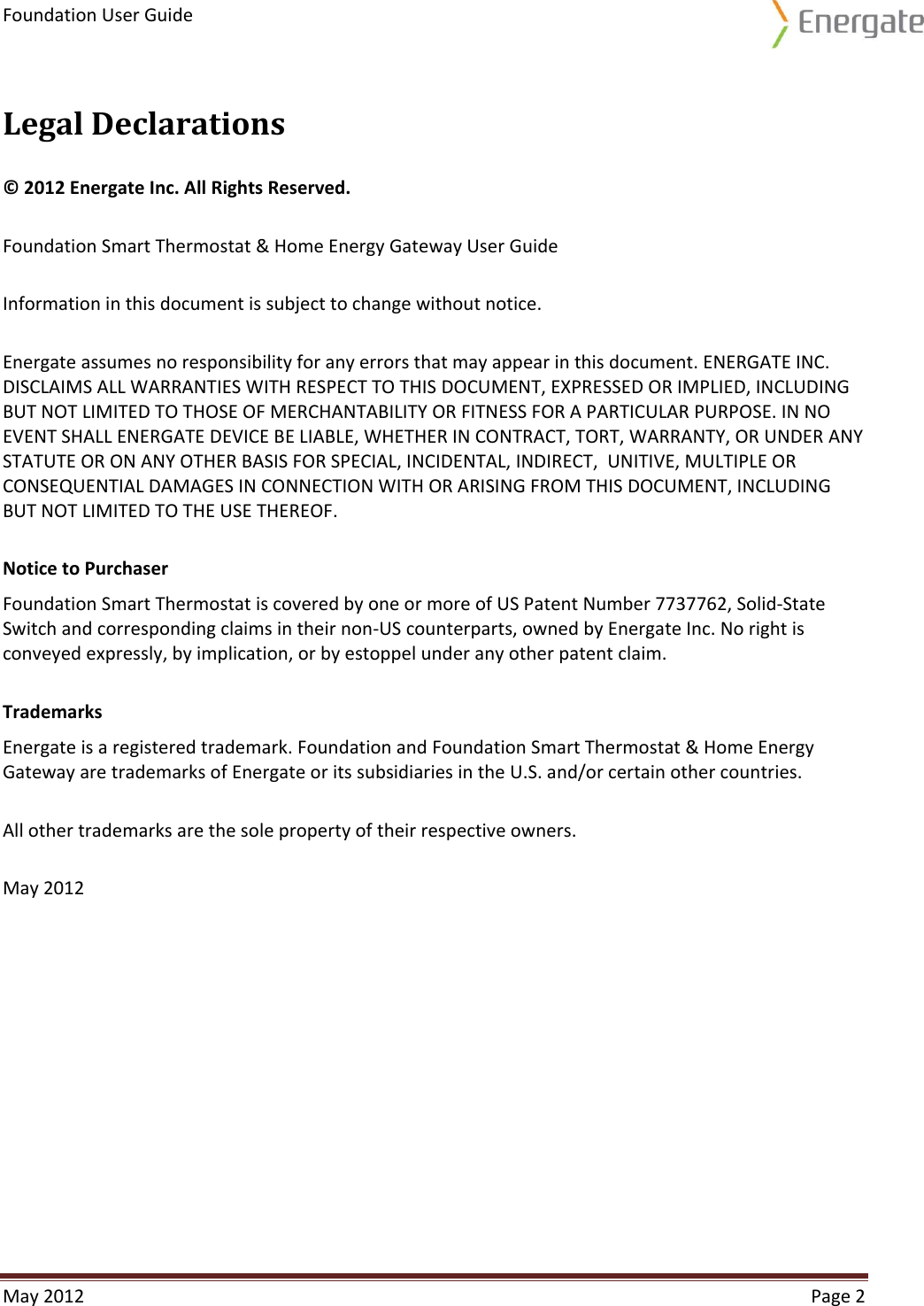 Foundation User Guide  May 2012  Page 2  Legal Declarations © 2012 Energate Inc. All Rights Reserved. Foundation Smart Thermostat &amp; Home Energy Gateway User Guide Information in this document is subject to change without notice. Energate assumes no responsibility for any errors that may appear in this document. ENERGATE INC. DISCLAIMS ALL WARRANTIES WITH RESPECT TO THIS DOCUMENT, EXPRESSED OR IMPLIED, INCLUDING BUT NOT LIMITED TO THOSE OF MERCHANTABILITY OR FITNESS FOR A PARTICULAR PURPOSE. IN NO EVENT SHALL ENERGATE DEVICE BE LIABLE, WHETHER IN CONTRACT, TORT, WARRANTY, OR UNDER ANY STATUTE OR ON ANY OTHER BASIS FOR SPECIAL, INCIDENTAL, INDIRECT,  UNITIVE, MULTIPLE OR CONSEQUENTIAL DAMAGES IN CONNECTION WITH OR ARISING FROM THIS DOCUMENT, INCLUDING BUT NOT LIMITED TO THE USE THEREOF. Notice to Purchaser Foundation Smart Thermostat is covered by one or more of US Patent Number 7737762, Solid-State Switch and corresponding claims in their non-US counterparts, owned by Energate Inc. No right is conveyed expressly, by implication, or by estoppel under any other patent claim. Trademarks Energate is a registered trademark. Foundation and Foundation Smart Thermostat &amp; Home Energy Gateway are trademarks of Energate or its subsidiaries in the U.S. and/or certain other countries. All other trademarks are the sole property of their respective owners. May 2012    