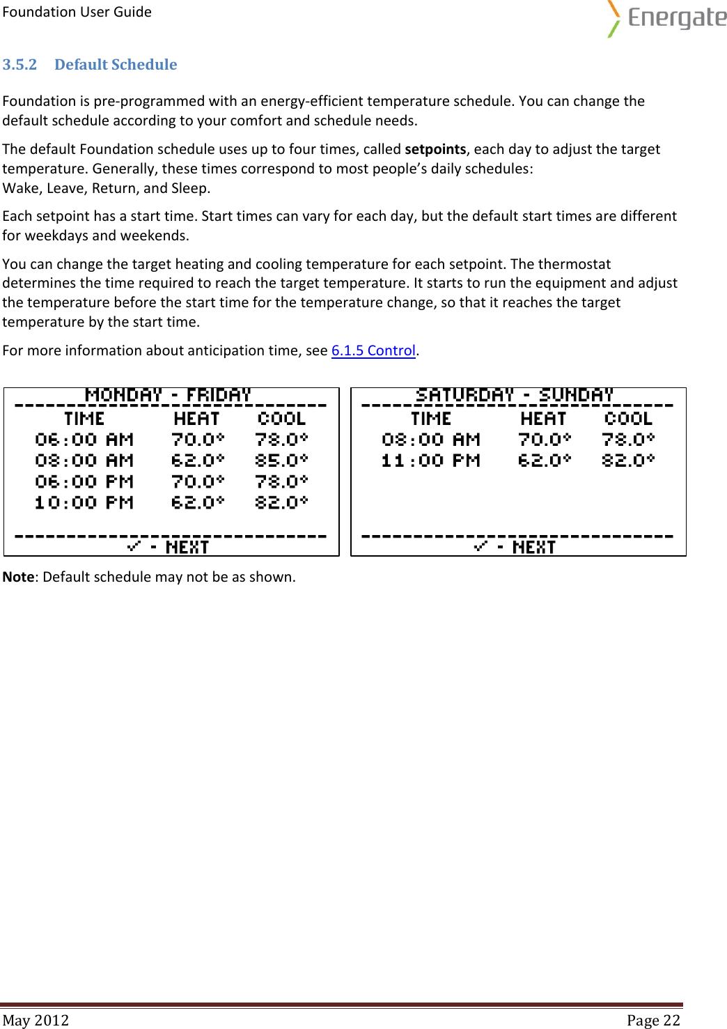 Foundation User Guide  May 2012  Page 22  3.5.2 Default Schedule Foundation is pre-programmed with an energy-efficient temperature schedule. You can change the default schedule according to your comfort and schedule needs.  The default Foundation schedule uses up to four times, called setpoints, each day to adjust the target temperature. Generally, these times correspond to most people’s daily schedules: Wake, Leave, Return, and Sleep. Each setpoint has a start time. Start times can vary for each day, but the default start times are different for weekdays and weekends.  You can change the target heating and cooling temperature for each setpoint. The thermostat determines the time required to reach the target temperature. It starts to run the equipment and adjust the temperature before the start time for the temperature change, so that it reaches the target temperature by the start time. For more information about anticipation time, see 6.1.5 Control.    Note: Default schedule may not be as shown.     