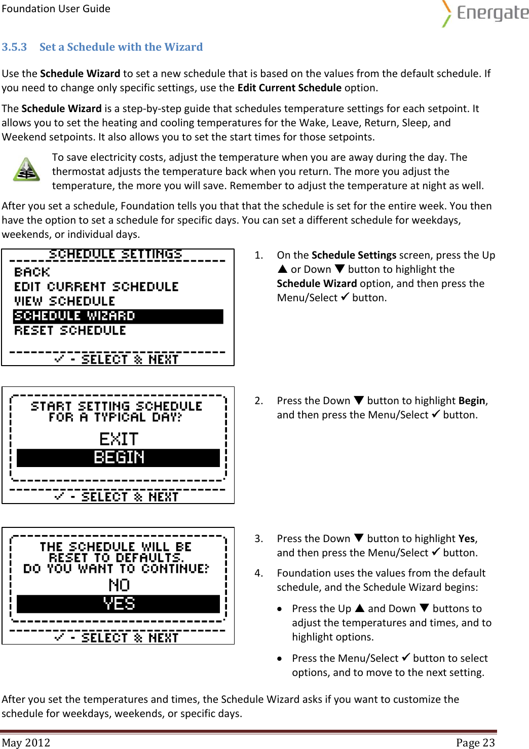 Foundation User Guide  May 2012  Page 23  3.5.3 Set a Schedule with the Wizard Use the Schedule Wizard to set a new schedule that is based on the values from the default schedule. If you need to change only specific settings, use the Edit Current Schedule option.  The Schedule Wizard is a step-by-step guide that schedules temperature settings for each setpoint. It allows you to set the heating and cooling temperatures for the Wake, Leave, Return, Sleep, and Weekend setpoints. It also allows you to set the start times for those setpoints.  To save electricity costs, adjust the temperature when you are away during the day. The thermostat adjusts the temperature back when you return. The more you adjust the temperature, the more you will save. Remember to adjust the temperature at night as well. After you set a schedule, Foundation tells you that that the schedule is set for the entire week. You then have the option to set a schedule for specific days. You can set a different schedule for weekdays, weekends, or individual days.   1. On the Schedule Settings screen, press the Up  or Down  button to highlight the Schedule Wizard option, and then press the Menu/Select  button.   2. Press the Down  button to highlight Begin, and then press the Menu/Select  button.   3. Press the Down  button to highlight Yes, and then press the Menu/Select  button.  4. Foundation uses the values from the default schedule, and the Schedule Wizard begins:  Press the Up  and Down  buttons to adjust the temperatures and times, and to highlight options.   Press the Menu/Select  button to select options, and to move to the next setting. After you set the temperatures and times, the Schedule Wizard asks if you want to customize the schedule for weekdays, weekends, or specific days. 