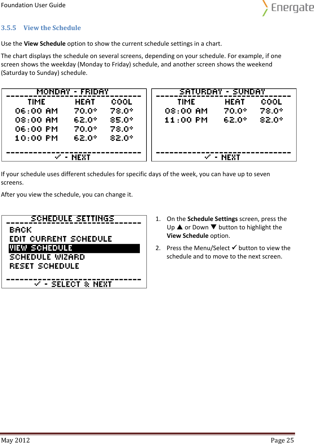 Foundation User Guide  May 2012  Page 25  3.5.5 View the Schedule Use the View Schedule option to show the current schedule settings in a chart.  The chart displays the schedule on several screens, depending on your schedule. For example, if one screen shows the weekday (Monday to Friday) schedule, and another screen shows the weekend (Saturday to Sunday) schedule.    If your schedule uses different schedules for specific days of the week, you can have up to seven screens.  After you view the schedule, you can change it.   1. On the Schedule Settings screen, press the Up  or Down  button to highlight the View Schedule option. 2. Press the Menu/Select  button to view the schedule and to move to the next screen.    