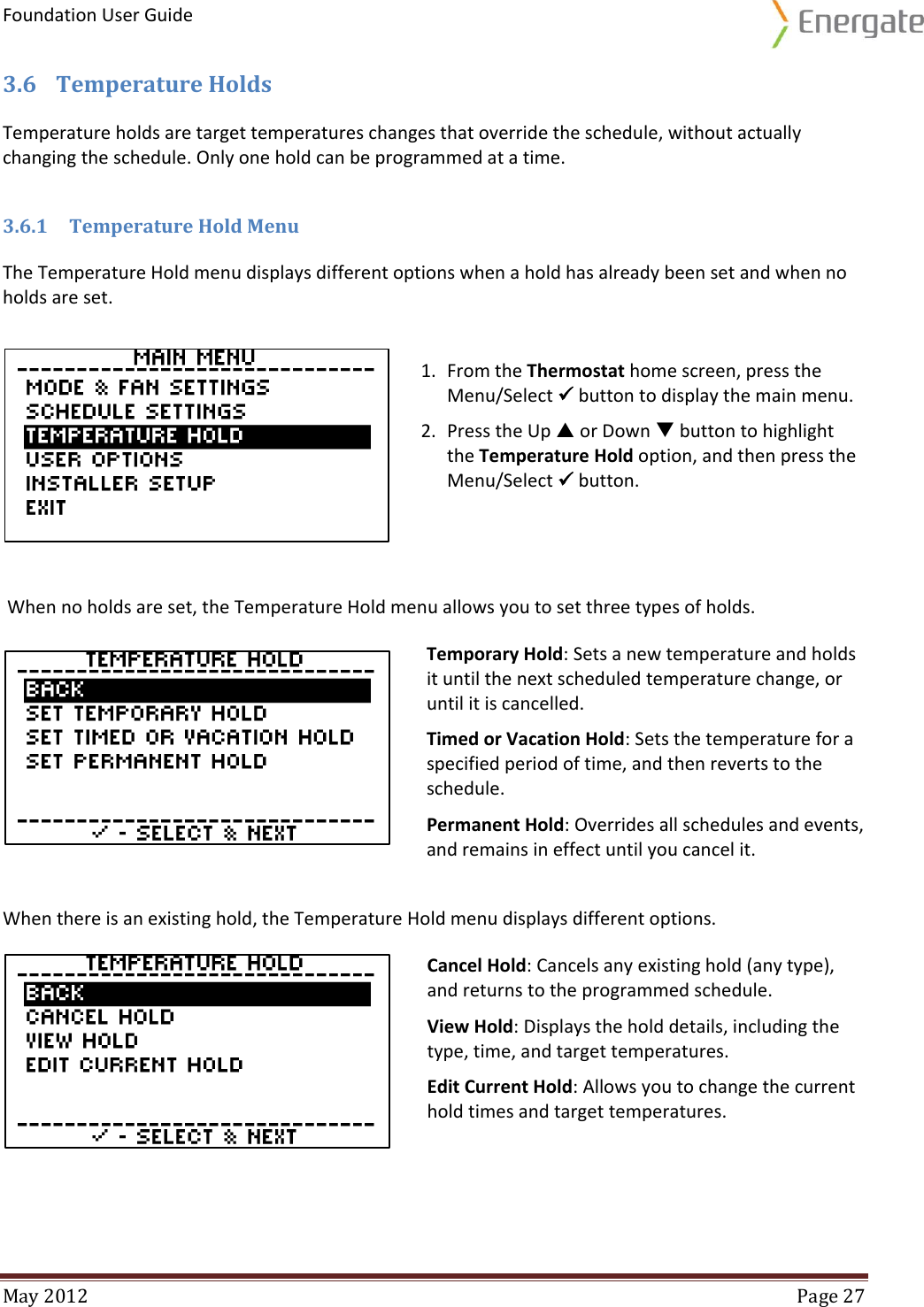 Foundation User Guide  May 2012  Page 27  3.6 Temperature Holds Temperature holds are target temperatures changes that override the schedule, without actually changing the schedule. Only one hold can be programmed at a time.  3.6.1 Temperature Hold Menu The Temperature Hold menu displays different options when a hold has already been set and when no holds are set.    When no holds are set, the Temperature Hold menu allows you to set three types of holds.  Temporary Hold: Sets a new temperature and holds it until the next scheduled temperature change, or until it is cancelled.  Timed or Vacation Hold: Sets the temperature for a specified period of time, and then reverts to the schedule.  Permanent Hold: Overrides all schedules and events, and remains in effect until you cancel it.  When there is an existing hold, the Temperature Hold menu displays different options.  Cancel Hold: Cancels any existing hold (any type), and returns to the programmed schedule. View Hold: Displays the hold details, including the type, time, and target temperatures. Edit Current Hold: Allows you to change the current hold times and target temperatures.   1. From the Thermostat home screen, press the Menu/Select  button to display the main menu. 2. Press the Up  or Down  button to highlight the Temperature Hold option, and then press the Menu/Select  button. 