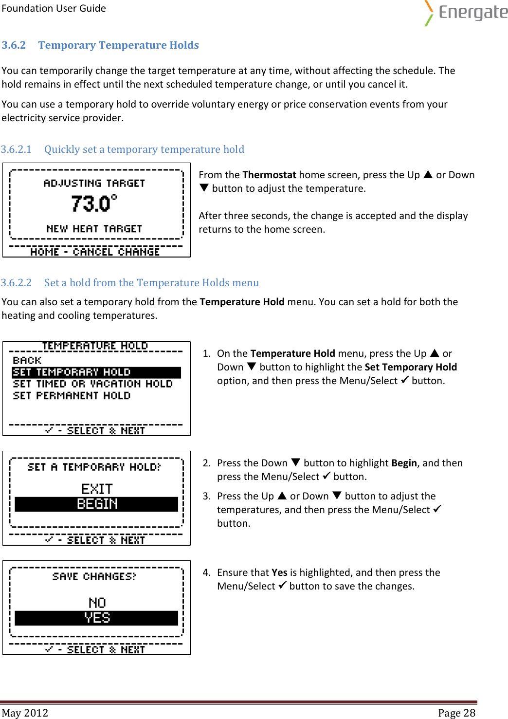 Foundation User Guide  May 2012  Page 28  3.6.2 Temporary Temperature Holds You can temporarily change the target temperature at any time, without affecting the schedule. The hold remains in effect until the next scheduled temperature change, or until you cancel it.  You can use a temporary hold to override voluntary energy or price conservation events from your electricity service provider.  3.6.2.1 Quickly set a temporary temperature hold  From the Thermostat home screen, press the Up  or Down  button to adjust the temperature.   After three seconds, the change is accepted and the display returns to the home screen. 3.6.2.2 Set a hold from the Temperature Holds menu You can also set a temporary hold from the Temperature Hold menu. You can set a hold for both the heating and cooling temperatures.  1. On the Temperature Hold menu, press the Up  or Down  button to highlight the Set Temporary Hold option, and then press the Menu/Select  button.  2. Press the Down  button to highlight Begin, and then press the Menu/Select  button. 3. Press the Up  or Down  button to adjust the temperatures, and then press the Menu/Select  button.  4. Ensure that Yes is highlighted, and then press the Menu/Select  button to save the changes.   