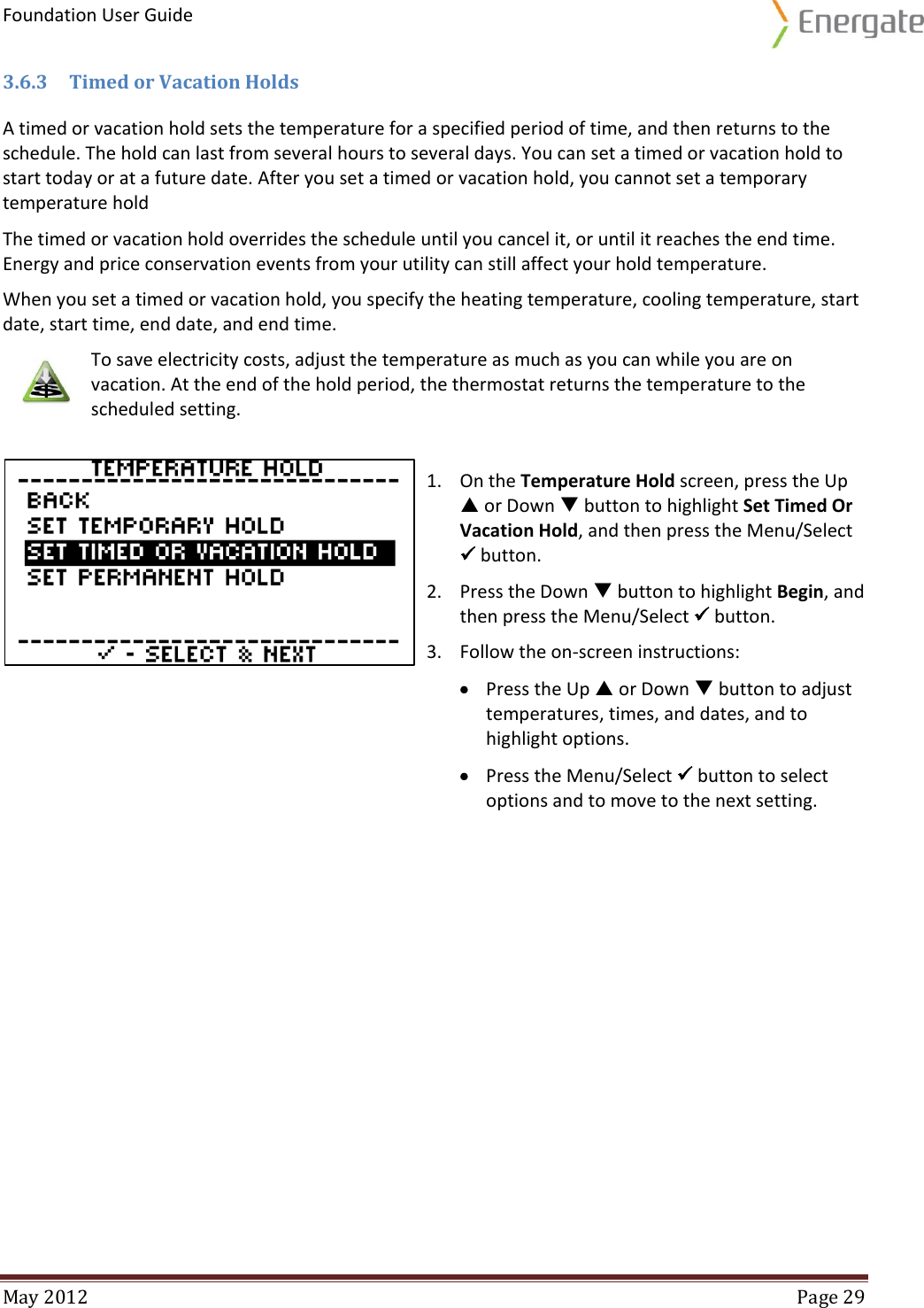 Foundation User Guide  May 2012  Page 29  3.6.3 Timed or Vacation Holds A timed or vacation hold sets the temperature for a specified period of time, and then returns to the schedule. The hold can last from several hours to several days. You can set a timed or vacation hold to start today or at a future date. After you set a timed or vacation hold, you cannot set a temporary temperature hold The timed or vacation hold overrides the schedule until you cancel it, or until it reaches the end time. Energy and price conservation events from your utility can still affect your hold temperature. When you set a timed or vacation hold, you specify the heating temperature, cooling temperature, start date, start time, end date, and end time.    To save electricity costs, adjust the temperature as much as you can while you are on vacation. At the end of the hold period, the thermostat returns the temperature to the scheduled setting.   1. On the Temperature Hold screen, press the Up  or Down  button to highlight Set Timed Or Vacation Hold, and then press the Menu/Select  button. 2. Press the Down  button to highlight Begin, and then press the Menu/Select  button. 3. Follow the on-screen instructions:  Press the Up  or Down  button to adjust temperatures, times, and dates, and to highlight options.  Press the Menu/Select  button to select options and to move to the next setting.    