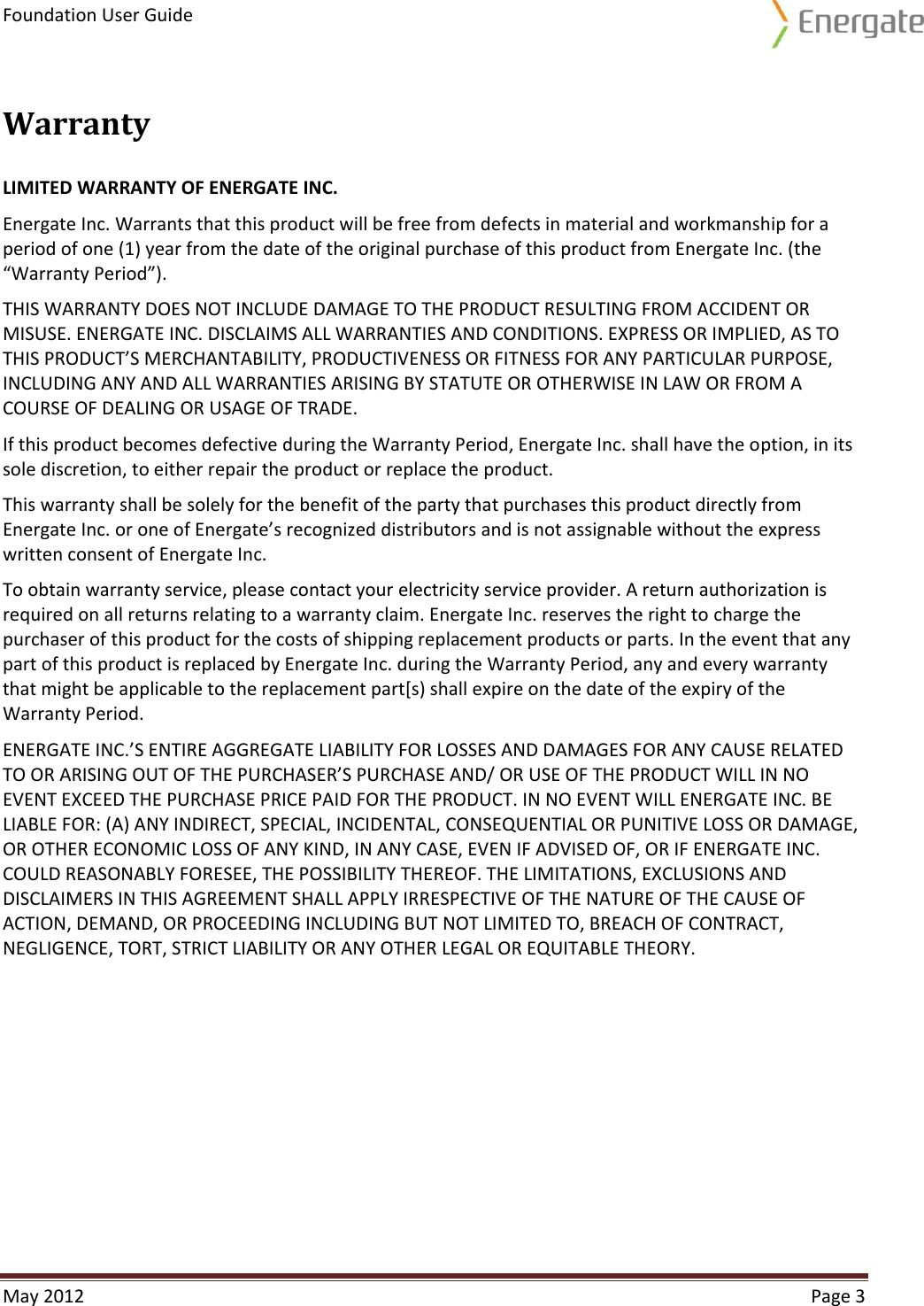 Foundation User Guide  May 2012  Page 3  Warranty LIMITED WARRANTY OF ENERGATE INC. Energate Inc. Warrants that this product will be free from defects in material and workmanship for a period of one (1) year from the date of the original purchase of this product from Energate Inc. (the “Warranty Period”). THIS WARRANTY DOES NOT INCLUDE DAMAGE TO THE PRODUCT RESULTING FROM ACCIDENT OR MISUSE. ENERGATE INC. DISCLAIMS ALL WARRANTIES AND CONDITIONS. EXPRESS OR IMPLIED, AS TO THIS PRODUCT’S MERCHANTABILITY, PRODUCTIVENESS OR FITNESS FOR ANY PARTICULAR PURPOSE, INCLUDING ANY AND ALL WARRANTIES ARISING BY STATUTE OR OTHERWISE IN LAW OR FROM A COURSE OF DEALING OR USAGE OF TRADE. If this product becomes defective during the Warranty Period, Energate Inc. shall have the option, in its sole discretion, to either repair the product or replace the product. This warranty shall be solely for the benefit of the party that purchases this product directly from Energate Inc. or one of Energate’s recognized distributors and is not assignable without the express written consent of Energate Inc. To obtain warranty service, please contact your electricity service provider. A return authorization is required on all returns relating to a warranty claim. Energate Inc. reserves the right to charge the purchaser of this product for the costs of shipping replacement products or parts. In the event that any part of this product is replaced by Energate Inc. during the Warranty Period, any and every warranty that might be applicable to the replacement part[s) shall expire on the date of the expiry of the Warranty Period. ENERGATE INC.’S ENTIRE AGGREGATE LIABILITY FOR LOSSES AND DAMAGES FOR ANY CAUSE RELATED TO OR ARISING OUT OF THE PURCHASER’S PURCHASE AND/ OR USE OF THE PRODUCT WILL IN NO EVENT EXCEED THE PURCHASE PRICE PAID FOR THE PRODUCT. IN NO EVENT WILL ENERGATE INC. BE LIABLE FOR: (A) ANY INDIRECT, SPECIAL, INCIDENTAL, CONSEQUENTIAL OR PUNITIVE LOSS OR DAMAGE,  OR OTHER ECONOMIC LOSS OF ANY KIND, IN ANY CASE, EVEN IF ADVISED OF, OR IF ENERGATE INC. COULD REASONABLY FORESEE, THE POSSIBILITY THEREOF. THE LIMITATIONS, EXCLUSIONS AND DISCLAIMERS IN THIS AGREEMENT SHALL APPLY IRRESPECTIVE OF THE NATURE OF THE CAUSE OF ACTION, DEMAND, OR PROCEEDING INCLUDING BUT NOT LIMITED TO, BREACH OF CONTRACT, NEGLIGENCE, TORT, STRICT LIABILITY OR ANY OTHER LEGAL OR EQUITABLE THEORY.   