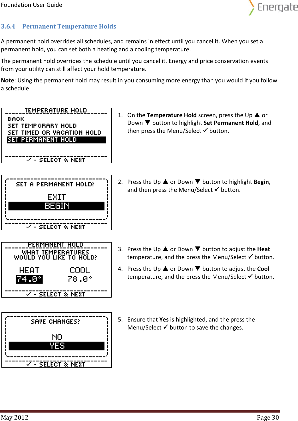 Foundation User Guide  May 2012  Page 30  3.6.4 Permanent Temperature Holds A permanent hold overrides all schedules, and remains in effect until you cancel it. When you set a permanent hold, you can set both a heating and a cooling temperature.  The permanent hold overrides the schedule until you cancel it. Energy and price conservation events from your utility can still affect your hold temperature.  Note: Using the permanent hold may result in you consuming more energy than you would if you follow a schedule.   1. On the Temperature Hold screen, press the Up  or Down  button to highlight Set Permanent Hold, and then press the Menu/Select  button.   2. Press the Up  or Down  button to highlight Begin, and then press the Menu/Select  button.  3. Press the Up  or Down  button to adjust the Heat temperature, and the press the Menu/Select  button. 4. Press the Up  or Down  button to adjust the Cool temperature, and the press the Menu/Select  button.   5. Ensure that Yes is highlighted, and the press the Menu/Select  button to save the changes. 