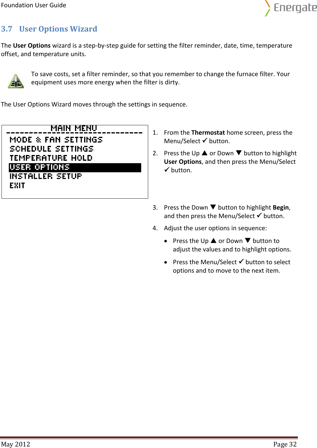 Foundation User Guide  May 2012  Page 32  3.7 User Options Wizard The User Options wizard is a step-by-step guide for setting the filter reminder, date, time, temperature offset, and temperature units.  To save costs, set a filter reminder, so that you remember to change the furnace filter. Your equipment uses more energy when the filter is dirty. The User Options Wizard moves through the settings in sequence.    1. From the Thermostat home screen, press the Menu/Select  button. 2. Press the Up  or Down  button to highlight User Options, and then press the Menu/Select  button.  3. Press the Down  button to highlight Begin, and then press the Menu/Select  button. 4. Adjust the user options in sequence:  Press the Up  or Down  button to adjust the values and to highlight options.  Press the Menu/Select  button to select options and to move to the next item.     