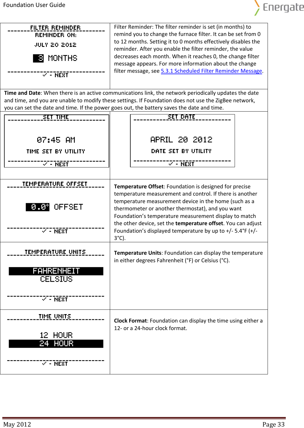 Foundation User Guide  May 2012  Page 33   Filter Reminder: The filter reminder is set (in months) to remind you to change the furnace filter. It can be set from 0 to 12 months. Setting it to 0 months effectively disables the reminder. After you enable the filter reminder, the value decreases each month. When it reaches 0, the change filter message appears. For more information about the change filter message, see 5.3.1 Scheduled Filter Reminder Message. Time and Date: When there is an active communications link, the network periodically updates the date and time, and you are unable to modify these settings. If Foundation does not use the ZigBee network, you can set the date and time. If the power goes out, the battery saves the date and time.    Temperature Offset: Foundation is designed for precise temperature measurement and control. If there is another temperature measurement device in the home (such as a thermometer or another thermostat), and you want Foundation’s temperature measurement display to match the other device, set the temperature offset. You can adjust Foundation’s displayed temperature by up to +/- 5.4°F (+/- 3°C).  Temperature Units: Foundation can display the temperature in either degrees Fahrenheit (°F) or Celsius (°C).   Clock Format: Foundation can display the time using either a 12- or a 24-hour clock format.   