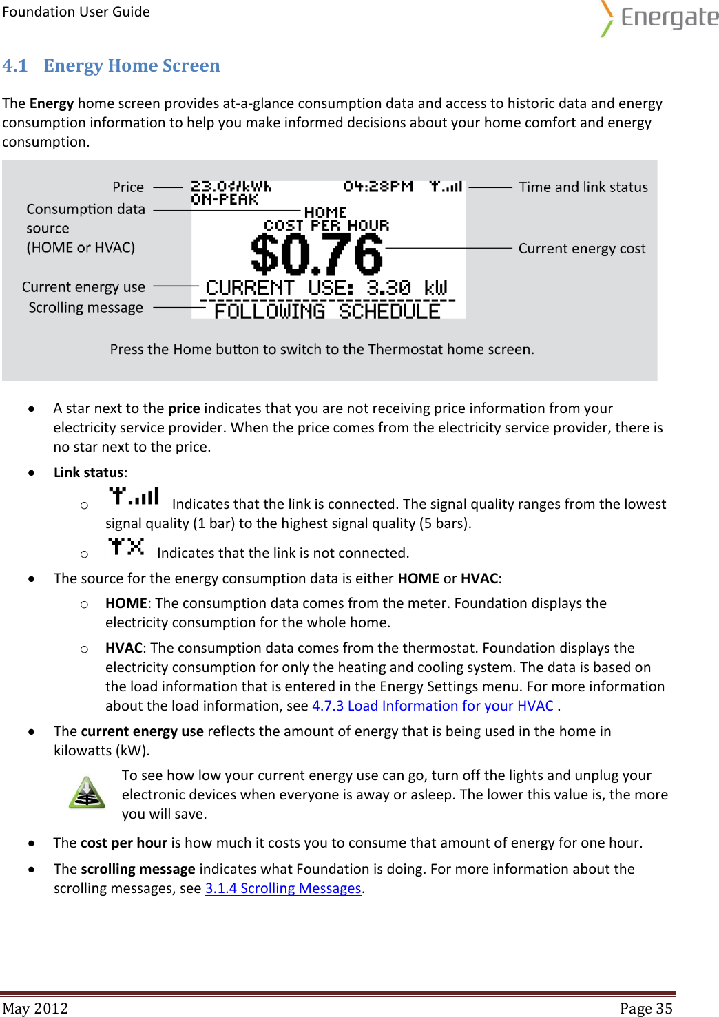 Foundation User Guide  May 2012  Page 35  4.1 Energy Home Screen  The Energy home screen provides at-a-glance consumption data and access to historic data and energy consumption information to help you make informed decisions about your home comfort and energy consumption.    A star next to the price indicates that you are not receiving price information from your electricity service provider. When the price comes from the electricity service provider, there is no star next to the price.  Link status: o    Indicates that the link is connected. The signal quality ranges from the lowest signal quality (1 bar) to the highest signal quality (5 bars).  o    Indicates that the link is not connected.  The source for the energy consumption data is either HOME or HVAC: o HOME: The consumption data comes from the meter. Foundation displays the electricity consumption for the whole home.  o HVAC: The consumption data comes from the thermostat. Foundation displays the electricity consumption for only the heating and cooling system. The data is based on the load information that is entered in the Energy Settings menu. For more information about the load information, see 4.7.3 Load Information for your HVAC .  The current energy use reflects the amount of energy that is being used in the home in kilowatts (kW).  To see how low your current energy use can go, turn off the lights and unplug your electronic devices when everyone is away or asleep. The lower this value is, the more you will save.   The cost per hour is how much it costs you to consume that amount of energy for one hour.   The scrolling message indicates what Foundation is doing. For more information about the scrolling messages, see 3.1.4 Scrolling Messages.   