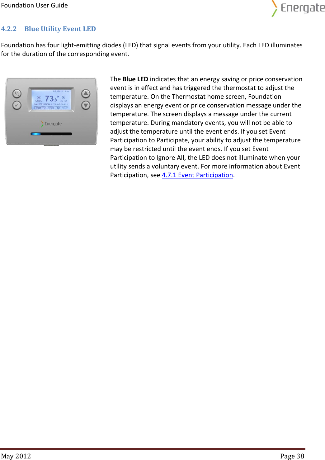 Foundation User Guide  May 2012  Page 38  4.2.2 Blue Utility Event LED Foundation has four light-emitting diodes (LED) that signal events from your utility. Each LED illuminates for the duration of the corresponding event.    The Blue LED indicates that an energy saving or price conservation event is in effect and has triggered the thermostat to adjust the temperature. On the Thermostat home screen, Foundation displays an energy event or price conservation message under the temperature. The screen displays a message under the current temperature. During mandatory events, you will not be able to adjust the temperature until the event ends. If you set Event Participation to Participate, your ability to adjust the temperature may be restricted until the event ends. If you set Event Participation to Ignore All, the LED does not illuminate when your utility sends a voluntary event. For more information about Event Participation, see 4.7.1 Event Participation.    