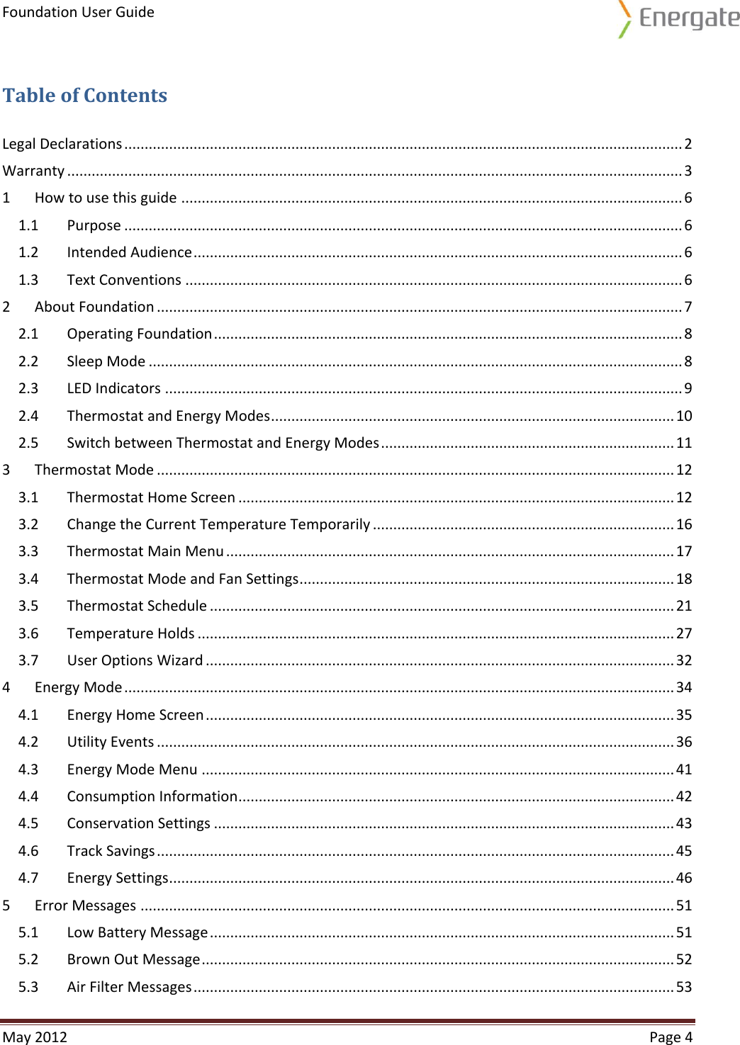 Foundation User Guide  May 2012  Page 4  Table of Contents Legal Declarations ......................................................................................................................................... 2 Warranty ....................................................................................................................................................... 3 1  How to use this guide ........................................................................................................................... 6 1.1  Purpose ......................................................................................................................................... 6 1.2  Intended Audience ........................................................................................................................ 6 1.3  Text Conventions .......................................................................................................................... 6 2  About Foundation ................................................................................................................................. 7 2.1  Operating Foundation ................................................................................................................... 8 2.2  Sleep Mode ................................................................................................................................... 8 2.3  LED Indicators ............................................................................................................................... 9 2.4  Thermostat and Energy Modes ................................................................................................... 10 2.5  Switch between Thermostat and Energy Modes ........................................................................ 11 3  Thermostat Mode ............................................................................................................................... 12 3.1  Thermostat Home Screen ........................................................................................................... 12 3.2  Change the Current Temperature Temporarily .......................................................................... 16 3.3  Thermostat Main Menu .............................................................................................................. 17 3.4  Thermostat Mode and Fan Settings ............................................................................................ 18 3.5  Thermostat Schedule .................................................................................................................. 21 3.6  Temperature Holds ..................................................................................................................... 27 3.7  User Options Wizard ................................................................................................................... 32 4  Energy Mode ....................................................................................................................................... 34 4.1  Energy Home Screen ................................................................................................................... 35 4.2  Utility Events ............................................................................................................................... 36 4.3  Energy Mode Menu .................................................................................................................... 41 4.4  Consumption Information ........................................................................................................... 42 4.5  Conservation Settings ................................................................................................................. 43 4.6  Track Savings ............................................................................................................................... 45 4.7  Energy Settings ............................................................................................................................ 46 5  Error Messages ................................................................................................................................... 51 5.1  Low Battery Message .................................................................................................................. 51 5.2  Brown Out Message .................................................................................................................... 52 5.3  Air Filter Messages ...................................................................................................................... 53 