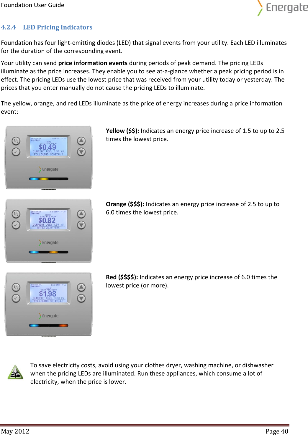 Foundation User Guide  May 2012  Page 40  4.2.4 LED Pricing Indicators Foundation has four light-emitting diodes (LED) that signal events from your utility. Each LED illuminates for the duration of the corresponding event.  Your utility can send price information events during periods of peak demand. The pricing LEDs illuminate as the price increases. They enable you to see at-a-glance whether a peak pricing period is in effect. The pricing LEDs use the lowest price that was received from your utility today or yesterday. The prices that you enter manually do not cause the pricing LEDs to illuminate.  The yellow, orange, and red LEDs illuminate as the price of energy increases during a price information event:  Yellow ($$): Indicates an energy price increase of 1.5 to up to 2.5 times the lowest price.  Orange ($$$): Indicates an energy price increase of 2.5 to up to 6.0 times the lowest price.  Red ($$$$): Indicates an energy price increase of 6.0 times the lowest price (or more).         To save electricity costs, avoid using your clothes dryer, washing machine, or dishwasher when the pricing LEDs are illuminated. Run these appliances, which consume a lot of electricity, when the price is lower. 