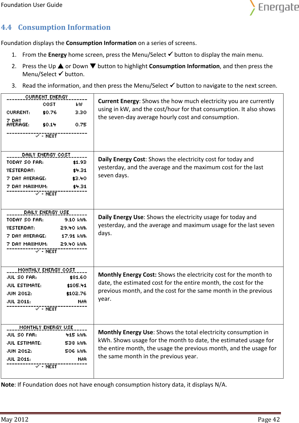 Foundation User Guide  May 2012  Page 42  4.4 Consumption Information Foundation displays the Consumption Information on a series of screens. 1. From the Energy home screen, press the Menu/Select  button to display the main menu. 2. Press the Up  or Down  button to highlight Consumption Information, and then press the Menu/Select  button. 3. Read the information, and then press the Menu/Select  button to navigate to the next screen.  Current Energy: Shows the how much electricity you are currently using in kW, and the cost/hour for that consumption. It also shows the seven-day average hourly cost and consumption.  Daily Energy Cost: Shows the electricity cost for today and yesterday, and the average and the maximum cost for the last seven days.  Daily Energy Use: Shows the electricity usage for today and yesterday, and the average and maximum usage for the last seven days.  Monthly Energy Cost: Shows the electricity cost for the month to date, the estimated cost for the entire month, the cost for the previous month, and the cost for the same month in the previous year.  Monthly Energy Use: Shows the total electricity consumption in kWh. Shows usage for the month to date, the estimated usage for the entire month, the usage the previous month, and the usage for the same month in the previous year. Note: If Foundation does not have enough consumption history data, it displays N/A.  