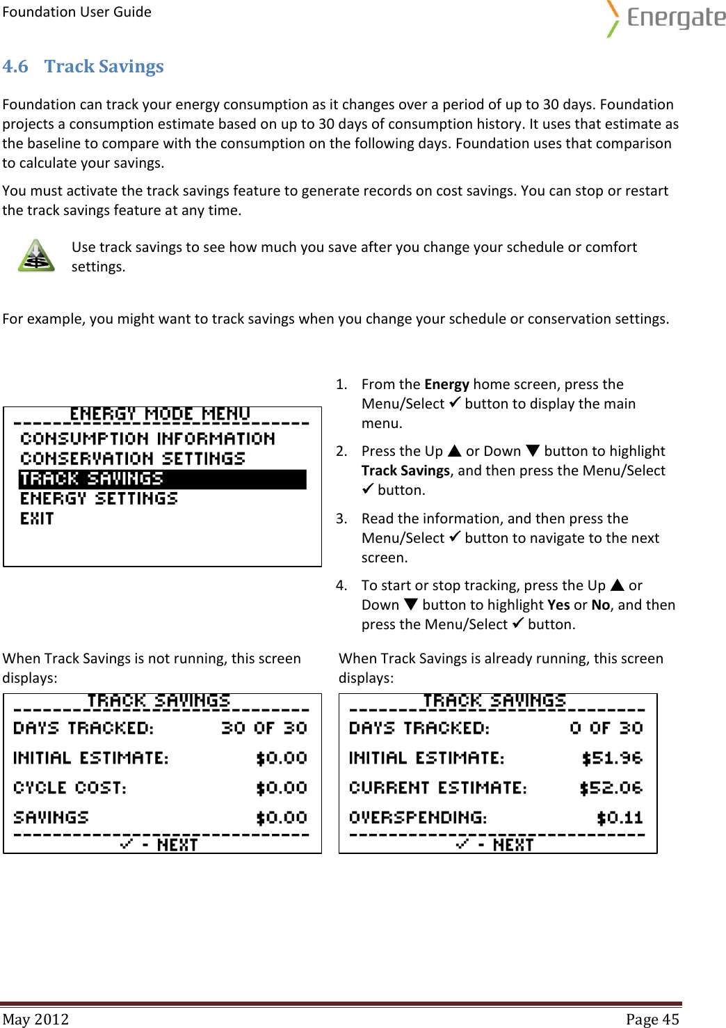 Foundation User Guide  May 2012  Page 45  4.6 Track Savings Foundation can track your energy consumption as it changes over a period of up to 30 days. Foundation projects a consumption estimate based on up to 30 days of consumption history. It uses that estimate as the baseline to compare with the consumption on the following days. Foundation uses that comparison to calculate your savings. You must activate the track savings feature to generate records on cost savings. You can stop or restart the track savings feature at any time.    Use track savings to see how much you save after you change your schedule or comfort settings.  For example, you might want to track savings when you change your schedule or conservation settings.   1. From the Energy home screen, press the Menu/Select  button to display the main menu. 2. Press the Up  or Down  button to highlight Track Savings, and then press the Menu/Select  button. 3. Read the information, and then press the Menu/Select  button to navigate to the next screen. 4. To start or stop tracking, press the Up  or Down  button to highlight Yes or No, and then press the Menu/Select  button. When Track Savings is not running, this screen displays: When Track Savings is already running, this screen displays:    