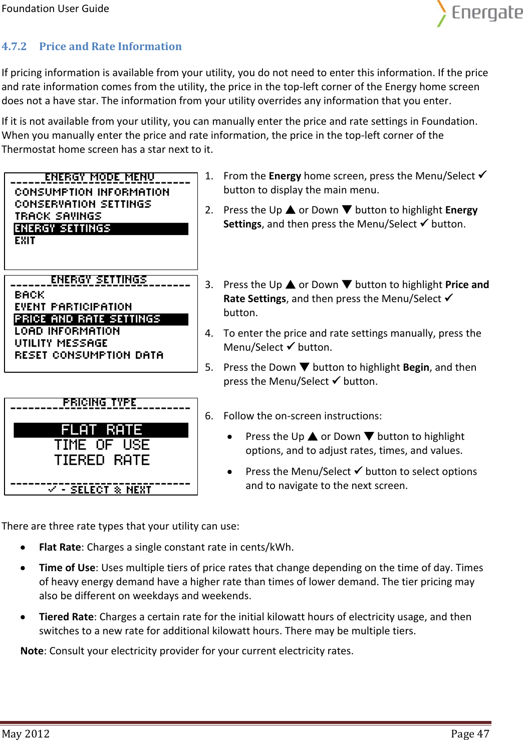 Foundation User Guide  May 2012  Page 47  4.7.2 Price and Rate Information If pricing information is available from your utility, you do not need to enter this information. If the price and rate information comes from the utility, the price in the top-left corner of the Energy home screen does not a have star. The information from your utility overrides any information that you enter.  If it is not available from your utility, you can manually enter the price and rate settings in Foundation. When you manually enter the price and rate information, the price in the top-left corner of the Thermostat home screen has a star next to it.  1. From the Energy home screen, press the Menu/Select  button to display the main menu. 2. Press the Up  or Down  button to highlight Energy Settings, and then press the Menu/Select  button.    3. Press the Up  or Down  button to highlight Price and Rate Settings, and then press the Menu/Select  button. 4. To enter the price and rate settings manually, press the Menu/Select  button. 5. Press the Down  button to highlight Begin, and then press the Menu/Select  button.    6. Follow the on-screen instructions:  Press the Up  or Down  button to highlight options, and to adjust rates, times, and values.  Press the Menu/Select  button to select options and to navigate to the next screen.  There are three rate types that your utility can use:  Flat Rate: Charges a single constant rate in cents/kWh.   Time of Use: Uses multiple tiers of price rates that change depending on the time of day. Times of heavy energy demand have a higher rate than times of lower demand. The tier pricing may also be different on weekdays and weekends.  Tiered Rate: Charges a certain rate for the initial kilowatt hours of electricity usage, and then switches to a new rate for additional kilowatt hours. There may be multiple tiers. Note: Consult your electricity provider for your current electricity rates.   