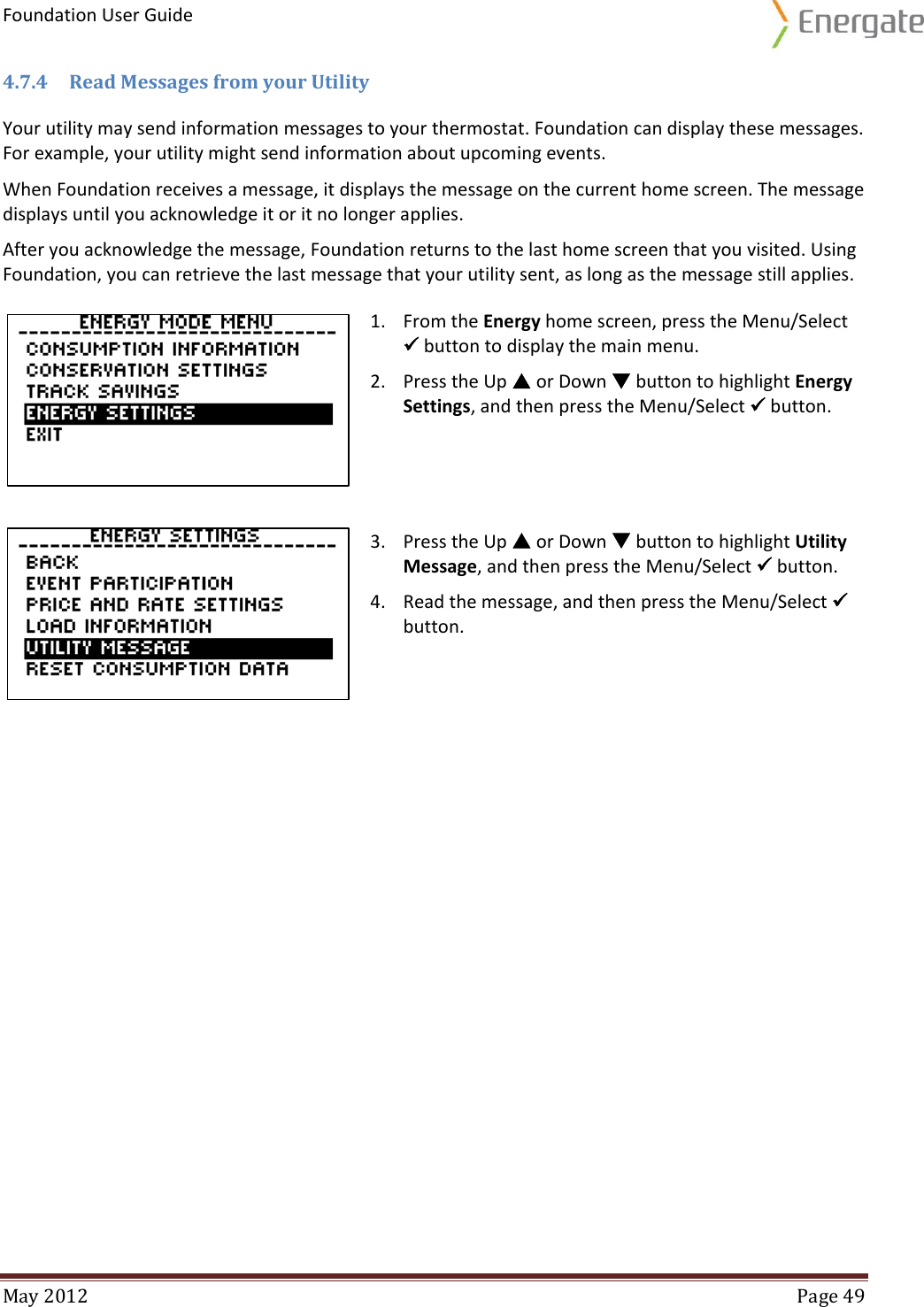 Foundation User Guide  May 2012  Page 49  4.7.4 Read Messages from your Utility Your utility may send information messages to your thermostat. Foundation can display these messages. For example, your utility might send information about upcoming events.  When Foundation receives a message, it displays the message on the current home screen. The message displays until you acknowledge it or it no longer applies.  After you acknowledge the message, Foundation returns to the last home screen that you visited. Using Foundation, you can retrieve the last message that your utility sent, as long as the message still applies.  1. From the Energy home screen, press the Menu/Select  button to display the main menu. 2. Press the Up  or Down  button to highlight Energy Settings, and then press the Menu/Select  button.     3. Press the Up  or Down  button to highlight Utility Message, and then press the Menu/Select  button. 4. Read the message, and then press the Menu/Select  button.     