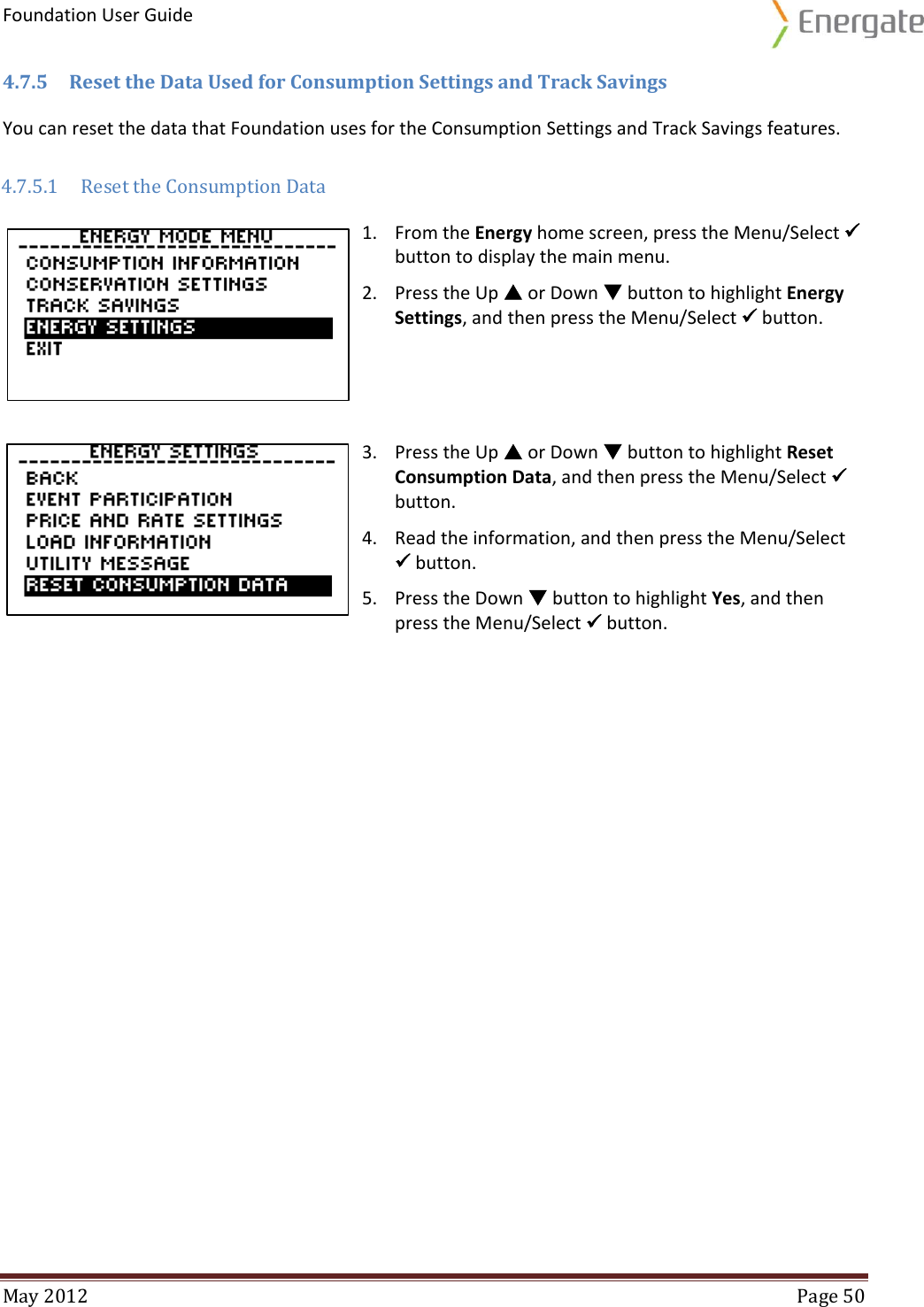 Foundation User Guide  May 2012  Page 50  4.7.5 Reset the Data Used for Consumption Settings and Track Savings You can reset the data that Foundation uses for the Consumption Settings and Track Savings features. 4.7.5.1 Reset the Consumption Data  1. From the Energy home screen, press the Menu/Select  button to display the main menu. 2. Press the Up  or Down  button to highlight Energy Settings, and then press the Menu/Select  button.     3. Press the Up  or Down  button to highlight Reset Consumption Data, and then press the Menu/Select  button. 4. Read the information, and then press the Menu/Select  button. 5. Press the Down  button to highlight Yes, and then press the Menu/Select  button.   