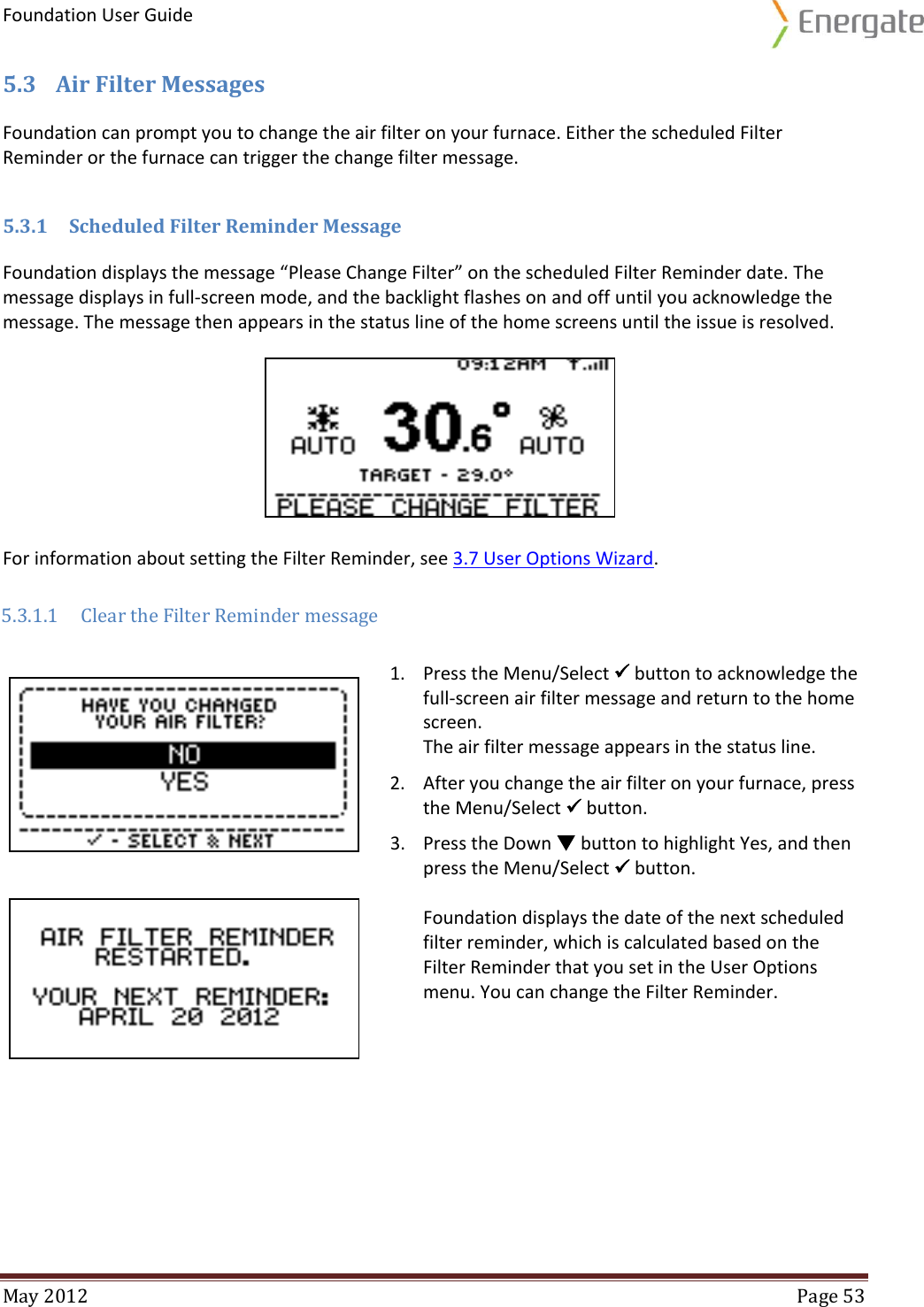 Foundation User Guide  May 2012  Page 53  5.3 Air Filter Messages Foundation can prompt you to change the air filter on your furnace. Either the scheduled Filter Reminder or the furnace can trigger the change filter message. 5.3.1 Scheduled Filter Reminder Message Foundation displays the message “Please Change Filter” on the scheduled Filter Reminder date. The message displays in full-screen mode, and the backlight flashes on and off until you acknowledge the message. The message then appears in the status line of the home screens until the issue is resolved. For information about setting the Filter Reminder, see 3.7 User Options Wizard.  5.3.1.1 Clear the Filter Reminder message   1. Press the Menu/Select  button to acknowledge the full-screen air filter message and return to the home screen. The air filter message appears in the status line. 2. After you change the air filter on your furnace, press the Menu/Select  button. 3. Press the Down  button to highlight Yes, and then press the Menu/Select  button.  Foundation displays the date of the next scheduled filter reminder, which is calculated based on the Filter Reminder that you set in the User Options menu. You can change the Filter Reminder.   
