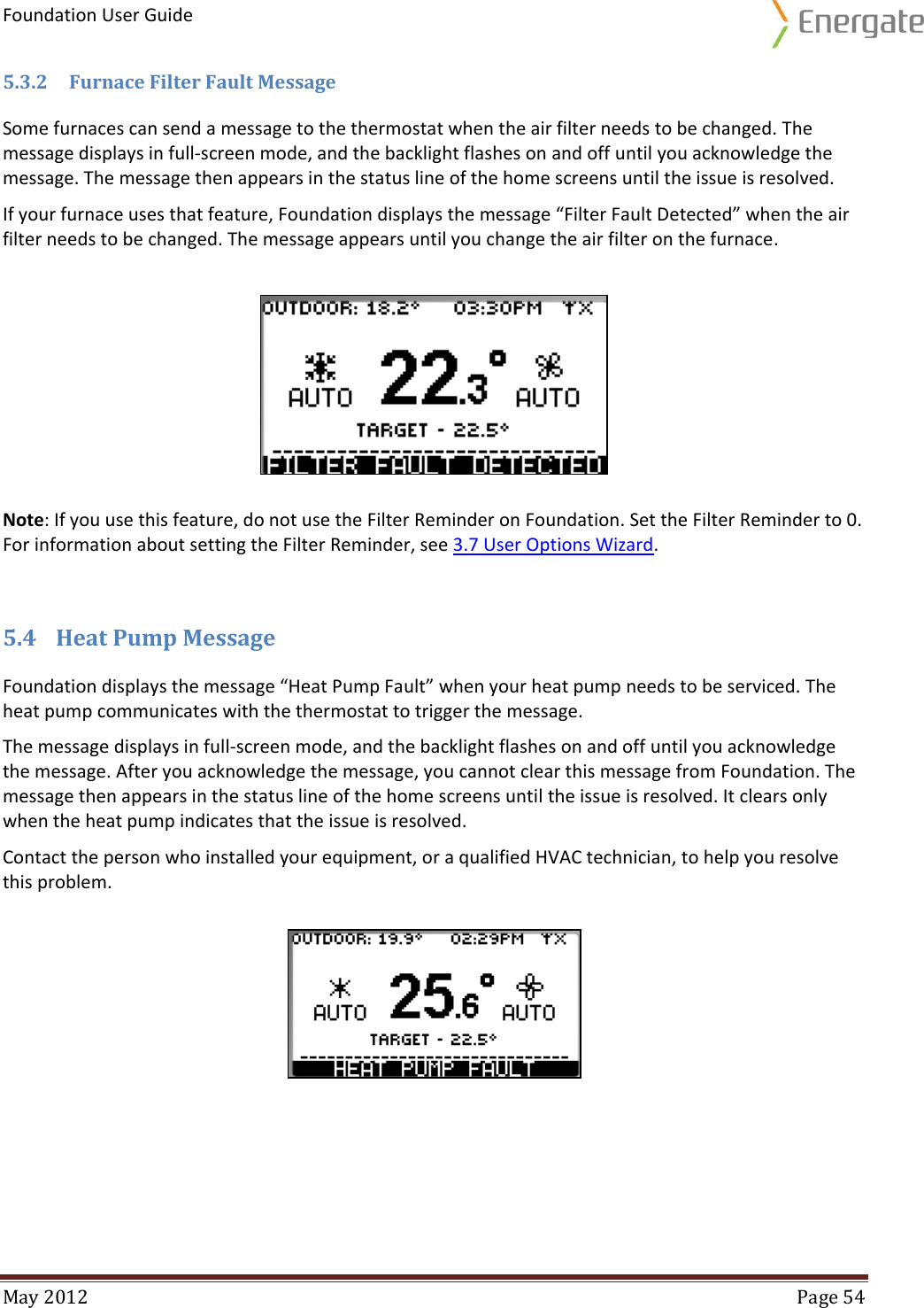 Foundation User Guide  May 2012  Page 54  5.3.2 Furnace Filter Fault Message Some furnaces can send a message to the thermostat when the air filter needs to be changed. The message displays in full-screen mode, and the backlight flashes on and off until you acknowledge the message. The message then appears in the status line of the home screens until the issue is resolved. If your furnace uses that feature, Foundation displays the message “Filter Fault Detected” when the air filter needs to be changed. The message appears until you change the air filter on the furnace. Note: If you use this feature, do not use the Filter Reminder on Foundation. Set the Filter Reminder to 0. For information about setting the Filter Reminder, see 3.7 User Options Wizard. 5.4 Heat Pump Message Foundation displays the message “Heat Pump Fault” when your heat pump needs to be serviced. The heat pump communicates with the thermostat to trigger the message.  The message displays in full-screen mode, and the backlight flashes on and off until you acknowledge the message. After you acknowledge the message, you cannot clear this message from Foundation. The message then appears in the status line of the home screens until the issue is resolved. It clears only when the heat pump indicates that the issue is resolved.  Contact the person who installed your equipment, or a qualified HVAC technician, to help you resolve this problem.    