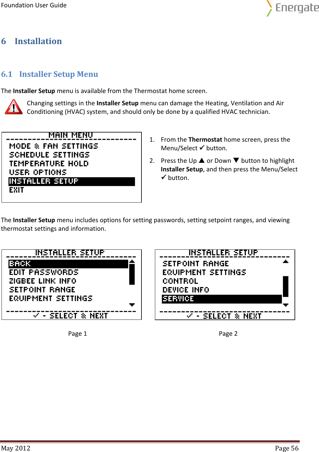 Foundation User Guide  May 2012  Page 56  6 Installation 6.1 Installer Setup Menu The Installer Setup menu is available from the Thermostat home screen.  Changing settings in the Installer Setup menu can damage the Heating, Ventilation and Air Conditioning (HVAC) system, and should only be done by a qualified HVAC technician.   The Installer Setup menu includes options for setting passwords, setting setpoint ranges, and viewing thermostat settings and information.   Page 1  Page 2     1. From the Thermostat home screen, press the Menu/Select  button. 2. Press the Up  or Down  button to highlight Installer Setup, and then press the Menu/Select  button. 