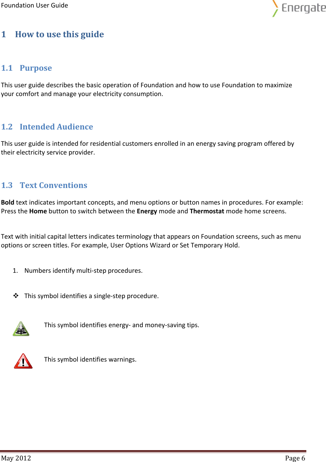 Foundation User Guide  May 2012  Page 6  1 How to use this guide 1.1 Purpose This user guide describes the basic operation of Foundation and how to use Foundation to maximize your comfort and manage your electricity consumption.  1.2 Intended Audience This user guide is intended for residential customers enrolled in an energy saving program offered by their electricity service provider.  1.3 Text Conventions Bold text indicates important concepts, and menu options or button names in procedures. For example: Press the Home button to switch between the Energy mode and Thermostat mode home screens.    Text with initial capital letters indicates terminology that appears on Foundation screens, such as menu options or screen titles. For example, User Options Wizard or Set Temporary Hold.  1. Numbers identify multi-step procedures.   This symbol identifies a single-step procedure.   This symbol identifies energy- and money-saving tips.    This symbol identifies warnings.   
