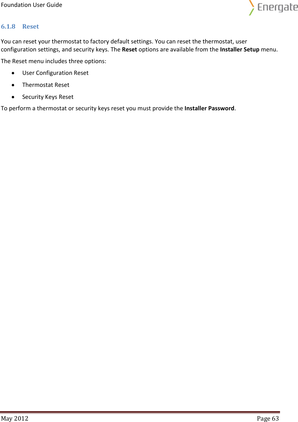 Foundation User Guide  May 2012  Page 63  6.1.8 Reset You can reset your thermostat to factory default settings. You can reset the thermostat, user configuration settings, and security keys. The Reset options are available from the Installer Setup menu. The Reset menu includes three options:  User Configuration Reset  Thermostat Reset  Security Keys Reset To perform a thermostat or security keys reset you must provide the Installer Password.   
