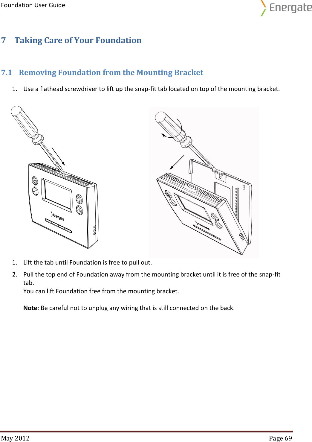 Foundation User Guide  May 2012  Page 69  7 Taking Care of Your Foundation 7.1 Removing Foundation from the Mounting Bracket 1. Use a flathead screwdriver to lift up the snap-fit tab located on top of the mounting bracket.                              1. Lift the tab until Foundation is free to pull out. 2. Pull the top end of Foundation away from the mounting bracket until it is free of the snap-fit tab. You can lift Foundation free from the mounting bracket.   Note: Be careful not to unplug any wiring that is still connected on the back.   