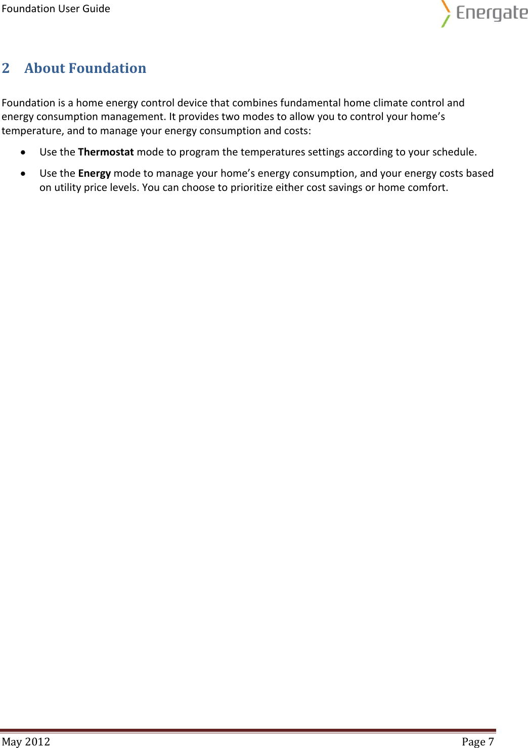 Foundation User Guide  May 2012  Page 7  2 About Foundation Foundation is a home energy control device that combines fundamental home climate control and energy consumption management. It provides two modes to allow you to control your home’s temperature, and to manage your energy consumption and costs:  Use the Thermostat mode to program the temperatures settings according to your schedule.   Use the Energy mode to manage your home’s energy consumption, and your energy costs based on utility price levels. You can choose to prioritize either cost savings or home comfort.   