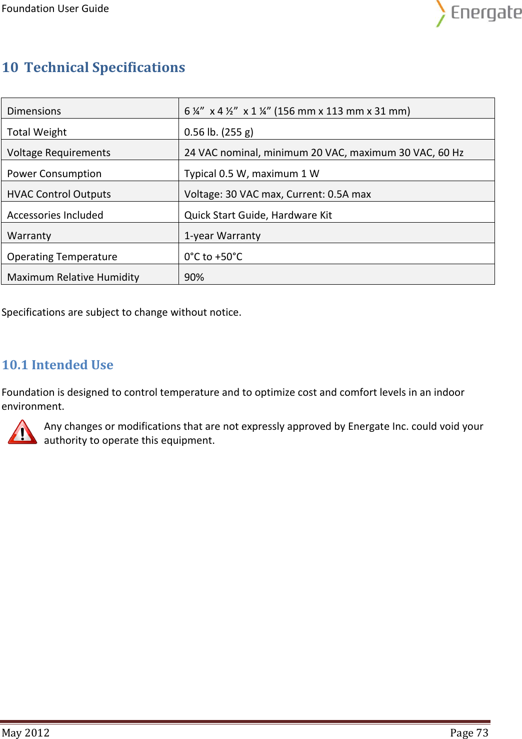 Foundation User Guide  May 2012  Page 73  10 Technical Specifications  Specifications are subject to change without notice. 10.1 Intended Use Foundation is designed to control temperature and to optimize cost and comfort levels in an indoor environment.   Any changes or modifications that are not expressly approved by Energate Inc. could void your authority to operate this equipment.     Dimensions 6 ¼”  x 4 ½”  x 1 ¼” (156 mm x 113 mm x 31 mm) Total Weight 0.56 lb. (255 g) Voltage Requirements  24 VAC nominal, minimum 20 VAC, maximum 30 VAC, 60 Hz Power Consumption Typical 0.5 W, maximum 1 W HVAC Control Outputs Voltage: 30 VAC max, Current: 0.5A max Accessories Included Quick Start Guide, Hardware Kit Warranty 1-year Warranty Operating Temperature 0°C to +50°C Maximum Relative Humidity  90% 