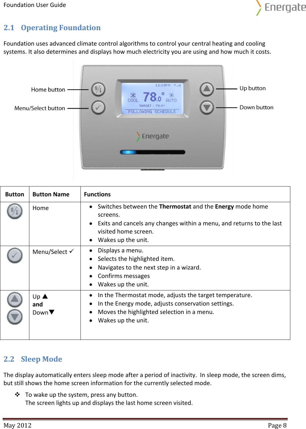Foundation User Guide  May 2012  Page 8  2.1 Operating Foundation Foundation uses advanced climate control algorithms to control your central heating and cooling systems. It also determines and displays how much electricity you are using and how much it costs.   2.2 Sleep Mode  The display automatically enters sleep mode after a period of inactivity.  In sleep mode, the screen dims, but still shows the home screen information for the currently selected mode.   To wake up the system, press any button.  The screen lights up and displays the last home screen visited. Button Button Name Functions  Home  Switches between the Thermostat and the Energy mode home screens.  Exits and cancels any changes within a menu, and returns to the last visited home screen.  Wakes up the unit.  Menu/Select   Displays a menu.  Selects the highlighted item.  Navigates to the next step in a wizard.  Confirms messages   Wakes up the unit.   Up   and  Down  In the Thermostat mode, adjusts the target temperature.  In the Energy mode, adjusts conservation settings.  Moves the highlighted selection in a menu.  Wakes up the unit. 