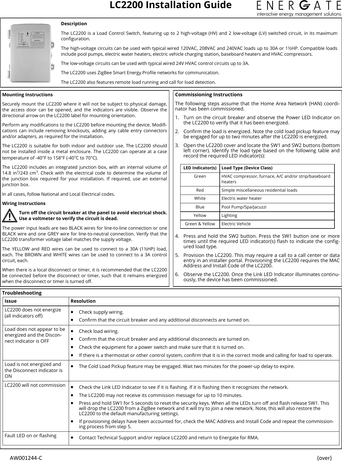  AW001244-C    (over) LC2200 Installation Guide Description The LC2200 is a Load Control Switch, featuring up to 2 high-voltage (HV) and 2  low-voltage (LV) switched circuit, in its maximum conguration. The high-voltage circuits can be used with typical wired 120VAC, 208VAC and 240VAC loads up to 30A or 1½HP. Compatible loads include pool pumps, electric water heaters, electric vehicle charging station, baseboard heaters and HVAC compressors.  The low-voltage circuits can be used with typical wired 24V HVAC control circuits up to 3A.   The LC2200 uses ZigBee Smart Energy Prole networks for communication. The LC2200 also features remote load running and call for load detection. Mounting Instructions Securely mount the LC2200 where it will not be subject to physical damage, the  access door  can be  opened, and  the  indicators  are  visible.  Observe  the directional arrow on the LC2200 label for mounting orientation.  Perform any modications to the LC2200 before mounting the device. Modi-cations can  include  removing knockouts,  adding any  cable  entry connectors and/or adapters, as required for the installation. The LC2200 is suitable for both indoor and outdoor use. The LC2200 should not be installed inside a metal enclosure. The LC2200 can operate at a case temperature of -40°F to 158°F (-40°C to 70°C). The  LC2200 includes  an  integrated  junction box,  with  an  internal  volume  of 14.8 in3/243 cm3. Check with the electrical code  to determine the volume of the  junction  box  required  for  your  installation.  If  required,  use  an  external junction box. In all cases, follow National and Local Electrical codes. Wiring Instructions Turn o the circuit breaker at the panel to avoid electrical shock. Use a voltmeter to verify the circuit is dead. The power input leads are two BLACK wires for line-to-line connection or one BLACK wire and one GREY wire for line-to-neutral connection. Verify that the LC2200 transformer voltage label matches the supply voltage. The  YELLOW  and  RED  wires  can  be  used  to  connect  to  a  30A  (1½HP)  load, each. The BROWN and WHITE wires can be  used to  connect  to a  3A control circuit, each.  When there is a local disconnect or timer, it is recommended that the LC2200 be connected before the disconnect or timer, such that it remains energized when the disconnect or timer is turned o. Commissioning Instructions The following steps assume that the Home Area Network (HAN) coordi-nator has been commissioned. 1. Turn on the circuit breaker and observe the Power LED Indicator on the LC2200 to verify that it has been energized.  2. Conrm the load is energized. Note the cold load pickup feature may be engaged for up to two minutes after the LC2200 is energized. 3. Open the LC2200 cover and locate the SW1 and SW2 buttons (bottom left corner).  Identify the load type based on the following table and record the required LED indicator(s):  4. Press and hold the SW2 button. Press the SW1 button one or more times until the required LED indicator(s) ash to indicate the cong-ured load type. 5. Provision the LC2200. This may require a call to a call center or data entry in an installer portal. Provisioning the LC2200 requires the MAC Address and Install Code of the LC2200. 6. Observe the LC2200. Once the Link LED Indicator illuminates continu-ously, the device has been commissioned.  LED Indicator(s)  Load Type (Device Class) Green HVAC compressor, furnace, A/C and/or strip/baseboard heaters Red Simple miscellaneous residential loads White Electric water heater Blue Pool Pump/Spa/Jacuzzi Yellow Lighting Green &amp; Yellow Electric Vehicle Troubleshooting Issue Resolution LC2200 does not energize (all indicators o)   Check supply wiring.   Conrm that the circuit breaker and any additional disconnects are turned on. Load does not appear to be energized and the Discon-nect indicator is OFF   Check load wiring.   Conrm that the circuit breaker and any additional disconnects are turned on.   Check the equipment for a power switch and make sure that it is turned on.   If there is a thermostat or other control system, conrm that it is in the correct mode and calling for load to operate. Load is not energized and the Disconnect indicator is ON   The Cold Load Pickup feature may be engaged. Wait two minutes for the power-up delay to expire. LC2200 will not commission   Check the Link LED Indicator to see if it is ashing. If it is ashing then it recognizes the network.   The LC2200 may not receive its commission message for up to 10 minutes.   Press and hold SW1 for 5 seconds to reset the security keys. When all the LEDs turn o and ash release SW1. This will drop the LC2200 from a ZigBee network and it will try to join a new network. Note, this will also restore the LC2200 to the default manufacturing settings.   If provisioning delays have been accounted for, check the MAC Address and Install Code and repeat the commission-ing process from step 5.   Fault LED on or ashing   Contact Technical Support and/or replace LC2200 and return to Energate for RMA.  