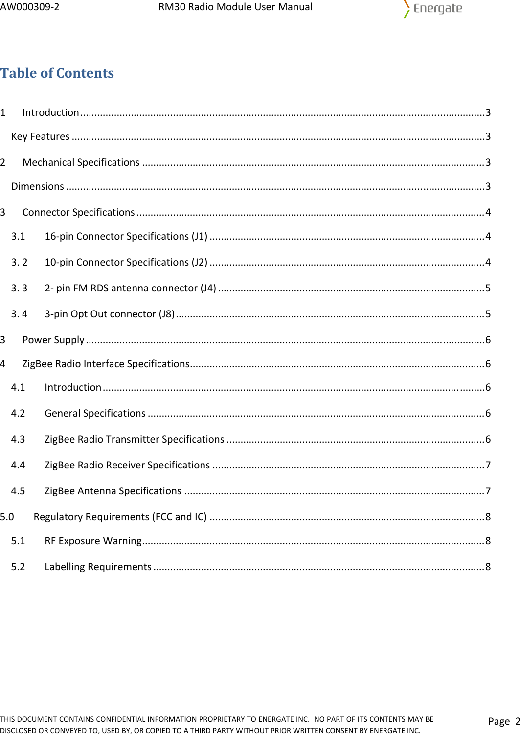 AW000309‐2RM30RadioModuleUserManualTHISDOCUMENTCONTAINSCONFIDENTIALINFORMATIONPROPRIETARYTOENERGATEINC.NOPARTOFITSCONTENTSMAYBEDISCLOSEDORCONVEYEDTO,USEDBY,ORCOPIEDTOATHIRDPARTYWITHOUTPRIORWRITTENCONSENTBYENERGATEINC.Page2TableofContents1Introduction................................................................................................................................................3KeyFeatures...................................................................................................................................................32MechanicalSpecifications..........................................................................................................................3Dimensions.....................................................................................................................................................33ConnectorSpecifications............................................................................................................................43.1 16‐pinConnectorSpecifications(J1)..................................................................................................43.210‐pinConnectorSpecifications(J2)..................................................................................................43.32‐pinFMRDSantennaconnector(J4)...............................................................................................53.43‐pinOptOutconnector(J8)..............................................................................................................53PowerSupply..............................................................................................................................................64ZigBeeRadioInterfaceSpecifications.........................................................................................................64.1Introduction........................................................................................................................................64.2GeneralSpecifications........................................................................................................................64.3ZigBeeRadioTransmitterSpecifications............................................................................................64.4ZigBeeRadioReceiverSpecifications.................................................................................................74.5ZigBeeAntennaSpecifications...........................................................................................................75.0RegulatoryRequirements(FCCandIC)..................................................................................................85.1RFExposureWarning..........................................................................................................................85.2 LabellingRequirements......................................................................................................................8