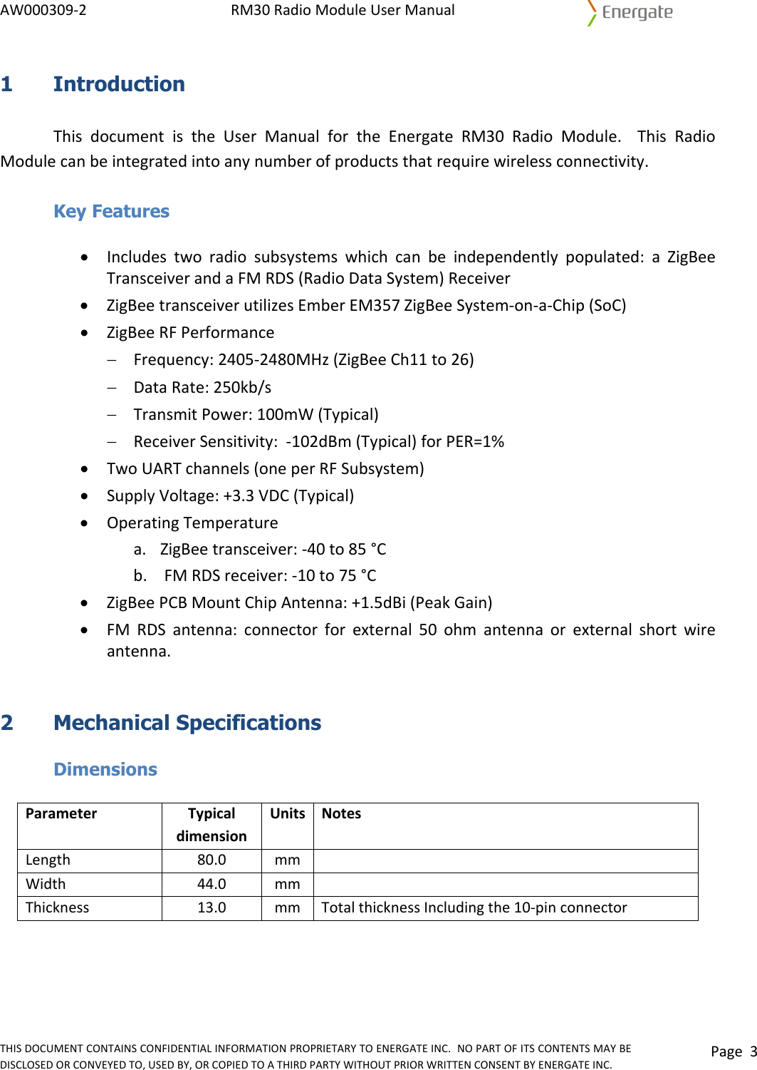 AW000309‐2RM30RadioModuleUserManualTHISDOCUMENTCONTAINSCONFIDENTIALINFORMATIONPROPRIETARYTOENERGATEINC.NOPARTOFITSCONTENTSMAYBEDISCLOSEDORCONVEYEDTO,USEDBY,ORCOPIEDTOATHIRDPARTYWITHOUTPRIORWRITTENCONSENTBYENERGATEINC.Page31 Introduction ThisdocumentistheUserManualfortheEnergateRM30RadioModule.ThisRadioModulecanbeintegratedintoanynumberofproductsthatrequirewirelessconnectivity. Key Features • Includestworadiosubsystemswhichcanbeindependentlypopulated:aZigBeeTransceiverandaFMRDS(RadioDataSystem)Receiver• ZigBeetransceiverutilizesEmberEM357ZigBeeSystem‐on‐a‐Chip(SoC)• ZigBeeRFPerformance− Frequency:2405‐2480MHz(ZigBeeCh11to26)− DataRate:250kb/s− TransmitPower:100mW(Typical)− ReceiverSensitivity:‐102dBm(Typical)forPER=1%• TwoUARTchannels(oneperRFSubsystem)• SupplyVoltage:+3.3VDC(Typical)• OperatingTemperaturea. ZigBeetransceiver:‐40to85°Cb. FMRDSreceiver:‐10to75°C• ZigBeePCBMountChipAntenna:+1.5dBi(PeakGain)• FMRDSantenna:connectorforexternal50ohmantennaorexternalshortwireantenna.2 Mechanical Specifications  Dimensions ParameterTypicaldimensionUnits NotesLength80.0mm Width44.0mm Thickness13.0mmTotalthicknessIncludingthe10‐pinconnector 