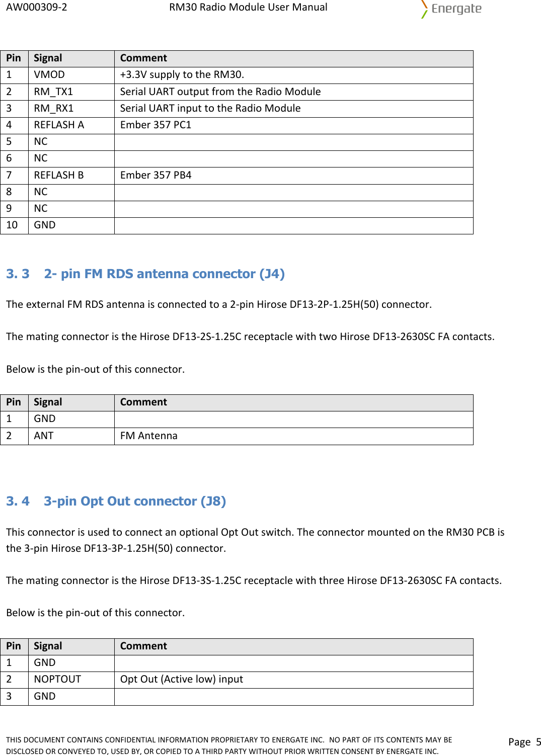 AW000309‐2RM30RadioModuleUserManualTHISDOCUMENTCONTAINSCONFIDENTIALINFORMATIONPROPRIETARYTOENERGATEINC.NOPARTOFITSCONTENTSMAYBEDISCLOSEDORCONVEYEDTO,USEDBY,ORCOPIEDTOATHIRDPARTYWITHOUTPRIORWRITTENCONSENTBYENERGATEINC.Page5PinSignalComment1VMOD+3.3VsupplytotheRM30.2RM_TX1SerialUARToutputfromtheRadioModule3RM_RX1SerialUARTinputtotheRadioModule4REFLASHAEmber357PC15NC6NC7REFLASHBEmber357PB48NC9NC10GND 3. 3  2- pin FM RDS antenna connector (J4) TheexternalFMRDSantennaisconnectedtoa2‐pinHiroseDF13‐2P‐1.25H(50)connector.ThematingconnectoristheHiroseDF13‐2S‐1.25CreceptaclewithtwoHiroseDF13‐2630SCFAcontacts.Belowisthepin‐outofthisconnector.PinSignalComment1GND2ANTFMAntenna3. 4  3-pin Opt Out connector (J8) ThisconnectorisusedtoconnectanoptionalOptOutswitch.TheconnectormountedontheRM30PCBisthe3‐pinHiroseDF13‐3P‐1.25H(50)connector.ThematingconnectoristheHiroseDF13‐3S‐1.25CreceptaclewiththreeHiroseDF13‐2630SCFAcontacts.Belowisthepin‐outofthisconnector.PinSignalComment1GND2NOPTOUTOptOut(Activelow)input3GND