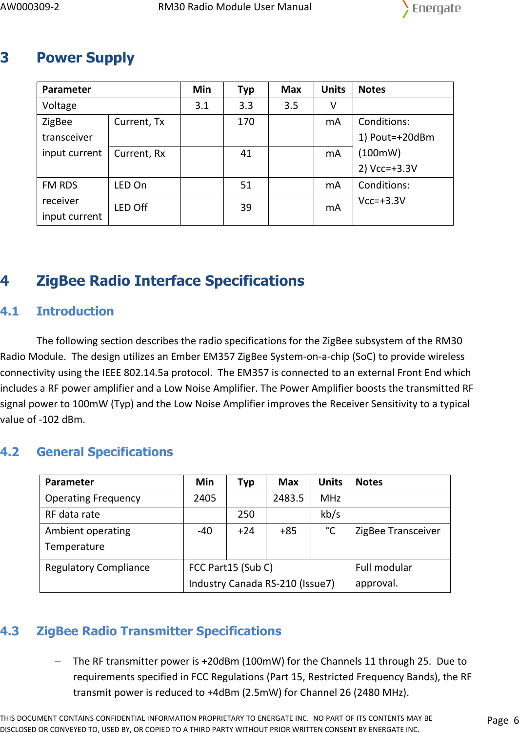 AW000309‐2RM30RadioModuleUserManualTHISDOCUMENTCONTAINSCONFIDENTIALINFORMATIONPROPRIETARYTOENERGATEINC.NOPARTOFITSCONTENTSMAYBEDISCLOSEDORCONVEYEDTO,USEDBY,ORCOPIEDTOATHIRDPARTYWITHOUTPRIORWRITTENCONSENTBYENERGATEINC.Page63 Power Supply ParameterMinTypMaxUnitsNotesVoltage3.13.33.5VZigBeetransceiverinputcurrentCurrent,Tx170mAConditions:1)Pout=+20dBm(100mW)2)Vcc=+3.3VCurrent,Rx 41mAFMRDSreceiverinputcurrentLEDOn51mAConditions:Vcc=+3.3VLEDOff39mA  4  ZigBee Radio Interface Specifications  4.1 Introduction ThefollowingsectiondescribestheradiospecificationsfortheZigBeesubsystemoftheRM30RadioModule.ThedesignutilizesanEmberEM357ZigBeeSystem‐on‐a‐chip(SoC)toprovidewirelessconnectivityusingtheIEEE802.14.5aprotocol.TheEM357isconnectedtoanexternalFrontEndwhichincludesaRFpoweramplifierandaLowNoiseAmplifier.ThePowerAmplifierbooststhetransmittedRFsignalpowerto100mW(Typ)andtheLowNoiseAmplifierimprovestheReceiverSensitivitytoatypicalvalueof‐102dBm.4.2 General Specifications ParameterMinTypMaxUnitsNotesOperatingFrequency24052483.5MHzRFdatarate250kb/sAmbientoperatingTemperature‐40+24+85°C ZigBeeTransceiverRegulatoryComplianceFCCPart15(SubC)Fullmodularapproval.IndustryCanadaRS‐210(Issue7) 4.3  ZigBee Radio Transmitter Specifications − TheRFtransmitterpoweris+20dBm(100mW)fortheChannels11through25.DuetorequirementsspecifiedinFCCRegulations(Part15,RestrictedFrequencyBands),theRFtransmitpowerisreducedto+4dBm(2.5mW)forChannel26(2480MHz).