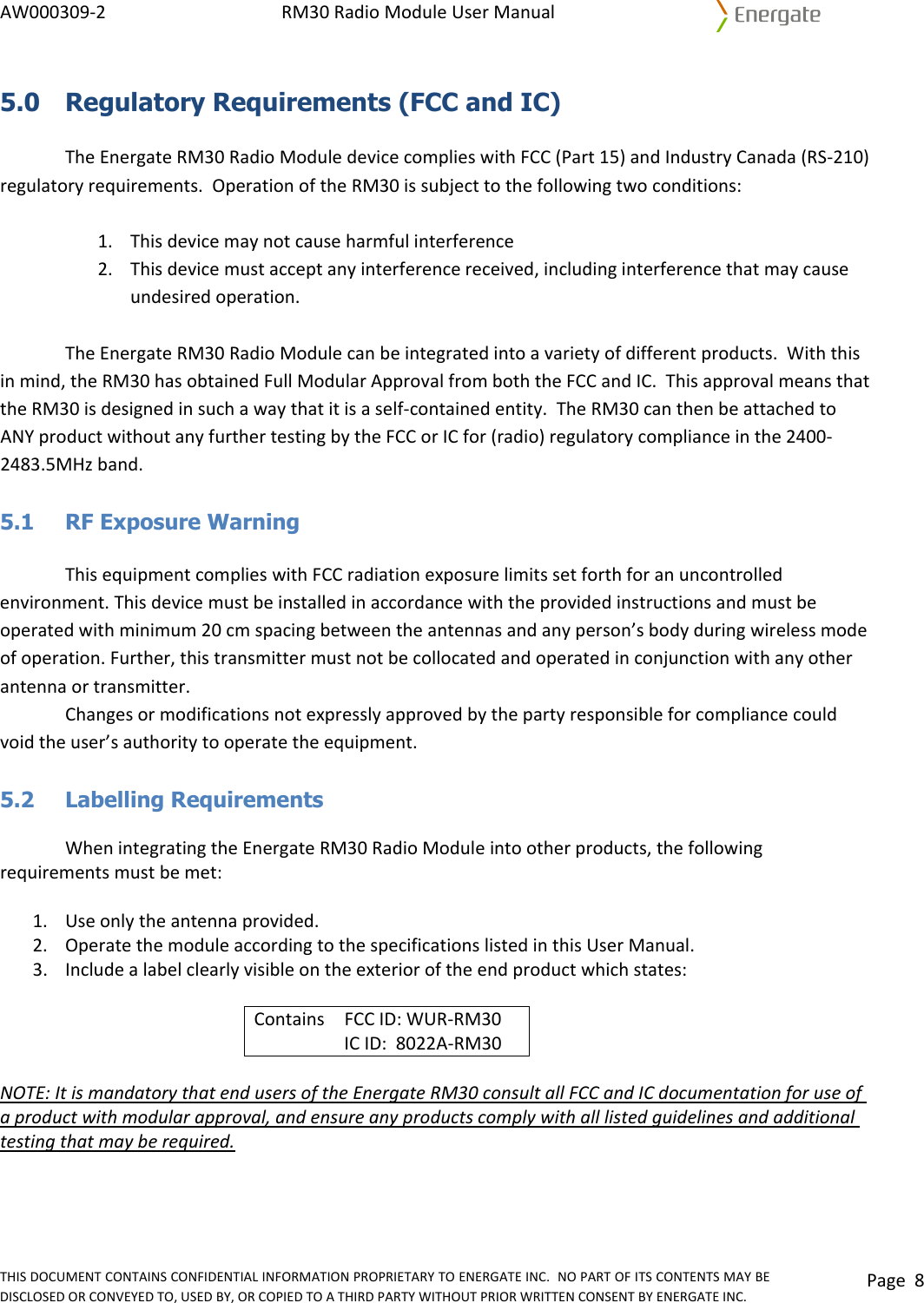 AW000309‐2RM30RadioModuleUserManualTHISDOCUMENTCONTAINSCONFIDENTIALINFORMATIONPROPRIETARYTOENERGATEINC.NOPARTOFITSCONTENTSMAYBEDISCLOSEDORCONVEYEDTO,USEDBY,ORCOPIEDTOATHIRDPARTYWITHOUTPRIORWRITTENCONSENTBYENERGATEINC.Page85.0  Regulatory Requirements (FCC and IC) TheEnergateRM30RadioModuledevicecomplieswithFCC(Part15)andIndustryCanada(RS‐210)regulatoryrequirements.OperationoftheRM30issubjecttothefollowingtwoconditions:1. Thisdevicemaynotcauseharmfulinterference2. Thisdevicemustacceptanyinterferencereceived,includinginterferencethatmaycauseundesiredoperation.TheEnergateRM30RadioModulecanbeintegratedintoavarietyofdifferentproducts.Withthisinmind,theRM30hasobtainedFullModularApprovalfromboththeFCCandIC.ThisapprovalmeansthattheRM30isdesignedinsuchawaythatitisaself‐containedentity.TheRM30canthenbeattachedtoANYproductwithoutanyfurthertestingbytheFCCorICfor(radio)regulatorycomplianceinthe2400‐2483.5MHzband.5.1  RF Exposure Warning ThisequipmentcomplieswithFCCradiationexposurelimitssetforthforanuncontrolledenvironment.Thisdevicemustbeinstalledinaccordancewiththeprovidedinstructionsandmustbeoperatedwithminimum20cmspacingbetweentheantennasandanyperson’sbodyduringwirelessmodeofoperation.Further,thistransmittermustnotbecollocatedandoperatedinconjunctionwithanyotherantennaortransmitter.Changesormodificationsnotexpresslyapprovedbythepartyresponsibleforcompliancecouldvoidtheuser’sauthoritytooperatetheequipment.5.2   Labelling Requirements WhenintegratingtheEnergateRM30RadioModuleintootherproducts,thefollowingrequirementsmustbemet:1. Useonlytheantennaprovided.2. OperatethemoduleaccordingtothespecificationslistedinthisUserManual.3. Includealabelclearlyvisibleontheexterioroftheendproductwhichstates:ContainsFCCID:WUR‐RM30ICID:8022A‐RM30NOTE:ItismandatorythatendusersoftheEnergateRM30consultallFCCandICdocumentationforuseofaproductwithmodularapproval,andensureanyproductscomplywithalllistedguidelinesandadditionaltestingthatmayberequired.